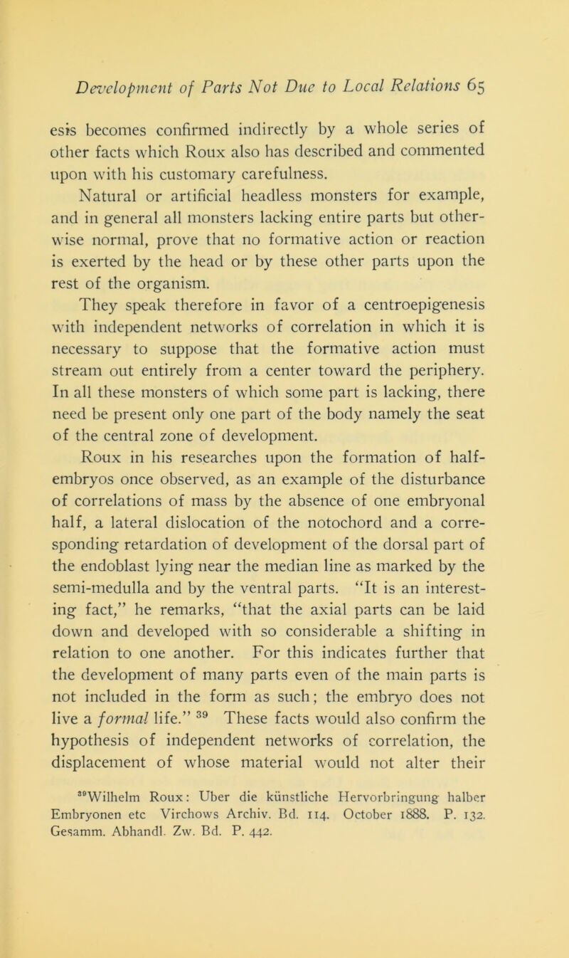 esis becomes confirmed indirectly by a whole series of other faets which Roux also has described and commented upon vvith bis customary carefulness. Naturai or artificial headless monsters for example, and in generai all monsters lacking entire parts but other- vvise normal, prove that no formative action or reaction is exerted by thè head or by these other parts upon thè rest of thè organism. They speak therefore in favor of a centroepigenesis with independent networks of correlation in which it is necessary to suppose that thè formative action must stream out entirely from a center toward thè periphery. In all these monsters of which some part is lacking, there need be present only one part of thè body namely thè seat of thè centrai zone of development. Roux in his researches upon thè formation of half- embryos once observed, as an example of thè disturbance of correlations of mass by thè absence of one embryonal half, a lateral dislocation of thè notochord and a corre- sponding retardation of development of thè dorsal part of thè endoblast lying near thè median line as marked by thè semi-medulla and by thè ventral parts. “It is an interest- ing fact,” he remarks, “that thè axial parts can be laid down and developed with so considerable a shifting in relation to one another. For this indicates further that thè development of many parts even of thè main parts is not included in thè form as such ; thè embryo does not live a formai life.” 39 These faets would also confimi thè hypothesis of independent networks of correlation, thè displacement of whose material would not alter their ““Wilhelm Roux : Uber die kiinstliche Hervorbringung halber Embryonen etc Vircbows Archiv. Bd. 114. October 1888. P. 132. Gesamm. Abhandl. Zw. Bd. P. 442.