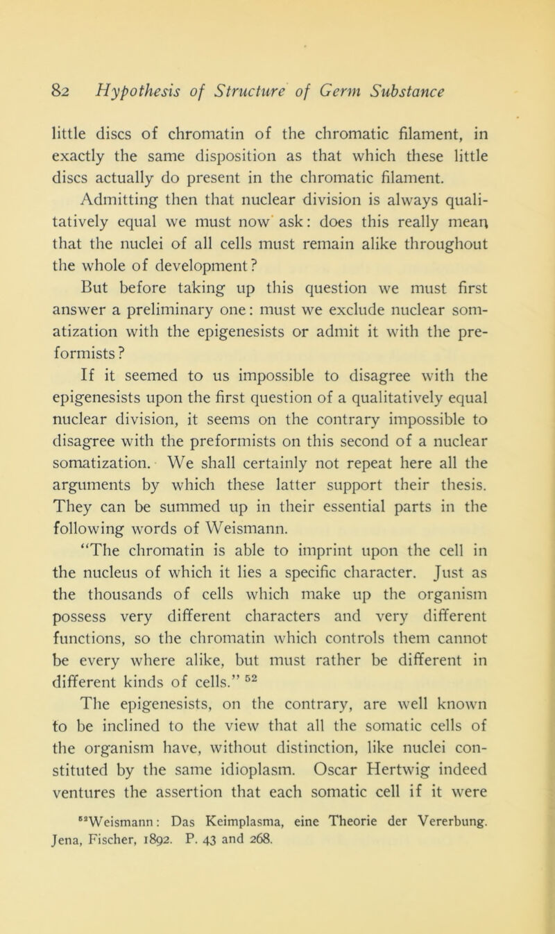 little discs of chromatin of thè chromatic fìlament, in exactly thè sanie disposition as that which these little discs actually do present in thè chromatic fìlament. Admitting then that nuclear division is always quali- tatively equal we must now ask : does this really mean that thè nuclei of all cells must remain alike throughout thè whole of development? But before taking up this question we must first answer a preliminary one : must we exclude nuclear som- atization with thè epigenesists or admit it with thè pre- formists ? If it seemed to us impossible to disagree with thè epigenesists upon thè first question of a qualitatively equal nuclear division, it seems on thè contrary impossible to disagree with thè preformists on this second of a nuclear somatization. We shall certainly not repeat here all thè arguments by which these latter support their thesis. They can be summed up in their essential parts in thè following words of Weismann. “The chromatin is able to imprint upon thè celi in thè nucleus of which it lies a specific character. Just as thè thousands of cells which make up thè organism possess very different characters and very different functions, so thè chromatin which Controls them cannot be every where alike, but must rather be different in different kinds of cells.” 52 The epigenesists, on thè contrary, are well known to be inclined to thè view that all thè somatic cells of thè organism bave, without distinction, like nuclei con- stituted by thè same idioplasm. Oscar Hertwig indeed ventures thè assertion that each somatic celi if it were “Weismann: Das Keimplasma, eine Theorie der Vererbung. Jena, Fischer, 1892. P. 43 and 268.