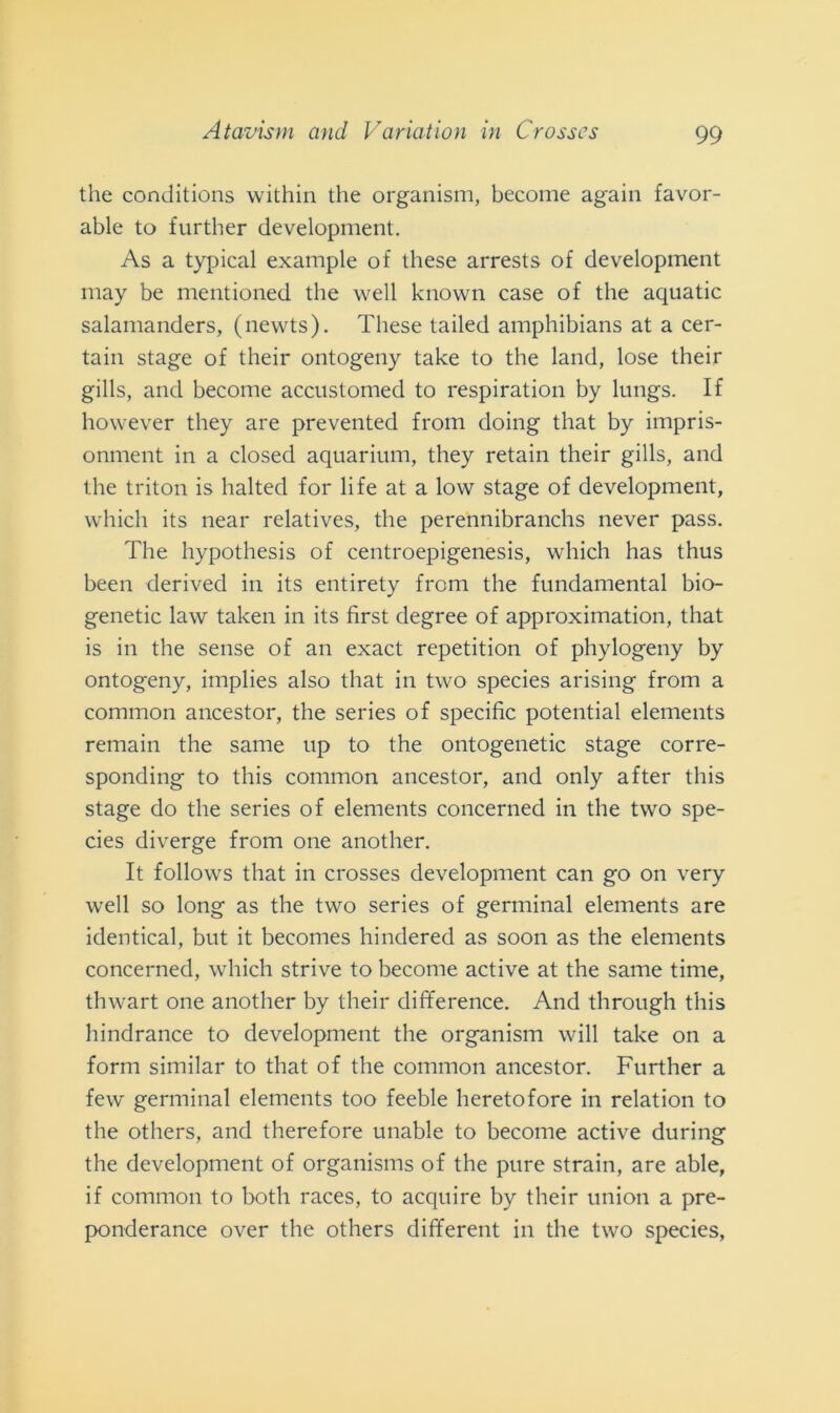 Atavism and Variation in Crosses thè conditions within thè organism, become again favor- able to further development. As a typical example of these arrests of development may be mentioned thè well knovvn case of thè aquatic salamanders, (newts). These tailed amphibians at a cer- tain stage of their ontogeny take to thè land, lose their gills, and become accustomed to respiration by lungs. If however they are prevented from doing that by impris- onment in a closed aquarium, they retain their gills, and thè triton is halted for life at a low stage of development, which its near relatives, thè perennibranchs never pass. The hypothesis of centroepigenesis, which has thus been derived in its entirety from thè fundamental bio- genetic law taken in its first degree of approximation, that is in thè sense of an exact repetition of phylogeny by ontogeny, implies also that in two species arising from a common ancestor, thè series of specific potential elements remain thè sanie up to thè ontogenetic stage corre- sponding to this common ancestor, and only after tliis stage do thè series of elements concerned in thè two spe- cies diverge from one another. It follows that in crosses development can go on very well so long as thè two series of germinai elements are identical, but it becomes hindered as soon as thè elements concerned, which strive to become active at thè same time, thwart one another by their difference. And through this hindrance to development thè organism will take on a forni similar to that of thè common ancestor. Further a few germinai elements too feeble heretofore in relation to thè others, and therefore unable to become active during thè development of organisms of thè pure strani, are able, if common to botli races, to acquire by their union a pre- ponderance over thè others different in thè two species,