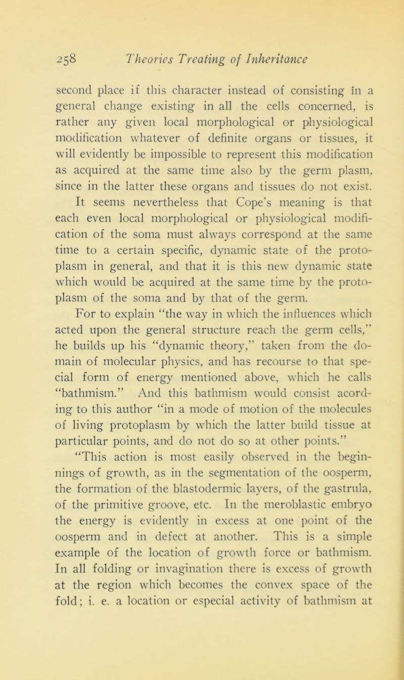 second place if this character instead of consistine in a generai change existing in all thè cells concerned, is rather any given locai morphological or physiological inodification whatever of definite organs or tissues, it will evidently be impossible to represent this modification as acquired at thè sanie time also by thè germ plasm, since in thè lattei- tliese organs and tissues do not exist. It seems nevertheless that Cope’s meaning is that eacli even locai morphological or physiological modifi- cation of thè soma must always correspond at thè sanie time to a certain specific, dynamic state of thè proto- plasm in generai, and that it is this new dynamic state which would be acquired at thè sanie time by thè proto- plasm of thè soma and by that of thè germ. For to explain “thè way in which thè infiuences which acted upon thè generai structure reacli thè gemi cells, he builds up his “dynamic theory,” taken from thè do- main of molecular physics, and has recourse to that spe- cial forni of energy mentioned above, which he calls “bathmism.” And this bathmism would consist acord- ing to this author “in a mode of motion of thè molecules of living protoplasm by which thè lattei* build tissue at particular points, and do not do so at otlier points.” “This action is most easily observed in thè begin- nings of growth, as in thè segmentatimi of thè oosperm, thè formation of thè blastodermic layers, of thè gastrula, of thè primitive groove, etc. In thè meroblastic embryo thè energy is evidently in excess at one point of thè oosperm and in defect at another. This is a simple example of thè location of growth force or bathmism. In all folding or invaginatimi tliere is excess of growth at thè region which becomes thè convex space of thè fold; i. e. a location or especial activity of bathmism at