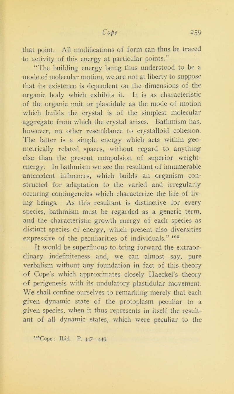that point. All modifications of forni can thus be traced to activity of this energy at particular points.” “The building energy being thus understood to be a mode of molecular motion, \ve are not at liberty to suppose that its existence is dependent on thè dimensions of thè organic body which exhibits it. It is as characteristic of thè organic unit or plastidule as thè mode of motion which builds thè crystal is of thè simplest molecular aggregate from which thè crystal arises. Bathmism has, however, no other resemblance to crystalloid cohesion. The latter is a simple energy which acts within geo- metrically related spaces, without regard to anything else than thè present compulsion of superior weight- energy. In bathmism we see thè resultant of innumerable antecedent influences, which builds an organism con- structed for adaptation to thè varied and irregularly occuring contingencies which characterize thè life of liv- ing beings. As this resultant is distinctive for every species, bathmism must be regarded as a generic terni, and thè characteristic growth energy of each species as distinct species of energy, which present also diversities expressive of thè peculiarities of individuai.” 195 It would be superfluous to bring forward thè extraor- dinary indefiniteness and, we can almost say, pure verbalism without any foundation in fact of this theory of Cope’s which approximates closely Haeckers theory of perigenesis with its undulatory plastidular movement. We shall confine ourselves to remarking merely that each given dynamic state of thè protoplasm peculiar to a given species, when it thus represents in itself thè result- ant of all dynamic States, which were peculiar to thè