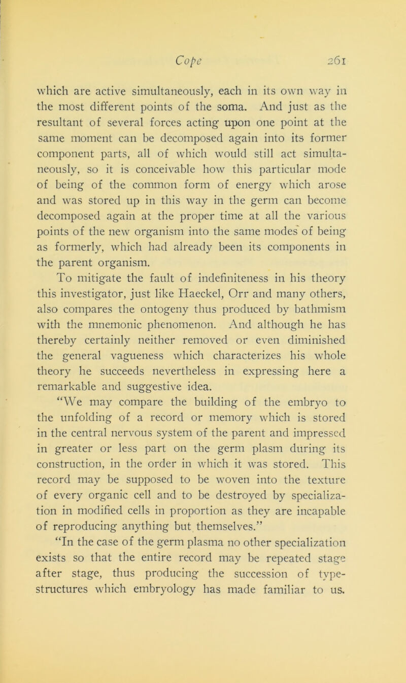 which are active simultaneously, each in its own way in thè most different points of thè soma. And just as thè resultant of several forces acting upon one point at thè sanie moment can be decomposed again into its former component parts, all of which would stili act simulta- neously, so it is conceivable how this particular mode of being of thè common forni of energy which arose and was stored up in this way in thè gemi can become decomposed again at thè proper time at all thè various points of thè new organism into thè sanie modes of being as formerly, which had already been its components in thè parent organism. To mitigate thè fault of indefiniteness in his theory this investigator, just like Haeckel, Orr and many others, also compares thè ontogeny tlius produced by bathmism with thè mnemonic phenomenon. And although he has thereby certainly neither removed or even diminished thè generai vagueness which characterizes his whole theory he succeeds nevertheless in expressing here a remarkable and suggestive idea. “We may compare thè building of thè embryo to thè unfolding of a record or memory which is stored in thè centrai nervous System of thè parent and impresscd in greater or less part on thè gemi plasm during its construction, in thè order in which it was stored. This record may be supposed to be woven into thè texture of every organic celi and to be destroyed by specializa- tion in modified cells in proportion as they are incapable of reproducing anything but themselves.” “In thè case of thè germ plasma no other specialization exists so that thè entire record may be repeated stage after stage, thus producing thè succession of tvpe- structures which embryology has made familiar to us.