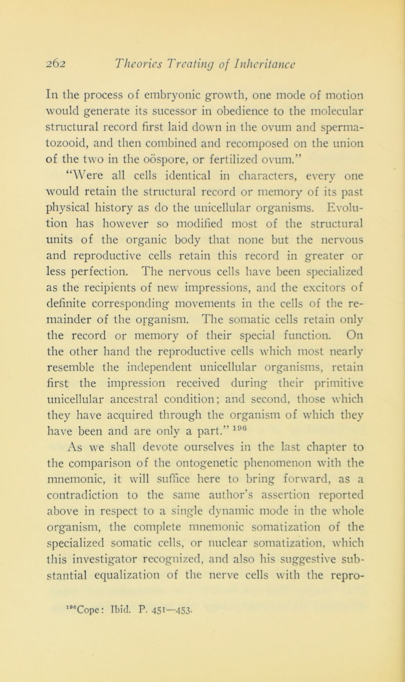 In thè process of embryonic growth, one mode of motion would generate its sucessor in obedience to thè molecular structural record first laid down in thè ovum and sperma- tozooid, and then combined and recomposed on thè union of thè two in thè oòspore, or fertilized ovum.” “Were all cells identical in characters, every one would retain thè structural record or memory of its past physical history as do thè unicellular organisms. Evolu- tion has however so modified most of thè structural units of thè organic body that none but thè nervous and reproductive cells retain this record in greater or less perfection. The nervous cells bave been specialized as thè recipients of new impressions, and thè excitors of definite corresponding movements in thè cells of thè re- mainder of thè organisti!. The somatic cells retain only thè record or memory of their special function. On thè other hand thè reproductive cells which most nearly resemble thè independent unicellular organisms, retain first thè impressimi received during their primitive unicellular ancestral condition ; and second, those which tliey have acquired through thè organism of which they bave been and are only a part.” 196 As we shall devote ourselves in thè last chapter to thè comparison of thè ontogenetic phenomenon with thè mnemonic, it will suffice bere to bring forward, as a contradiction to thè sanie author’s assertion reported above in respect to a single dynamic mode in thè whole organism, thè complete mnemonic somatization of thè specialized somatic cells, or nuclear somatization, which this investigator recognized, and also bis suggestive sub- stantial equalization of thè nerve cells with thè repro- 18<1Cope: Ibid. P. 451—453.