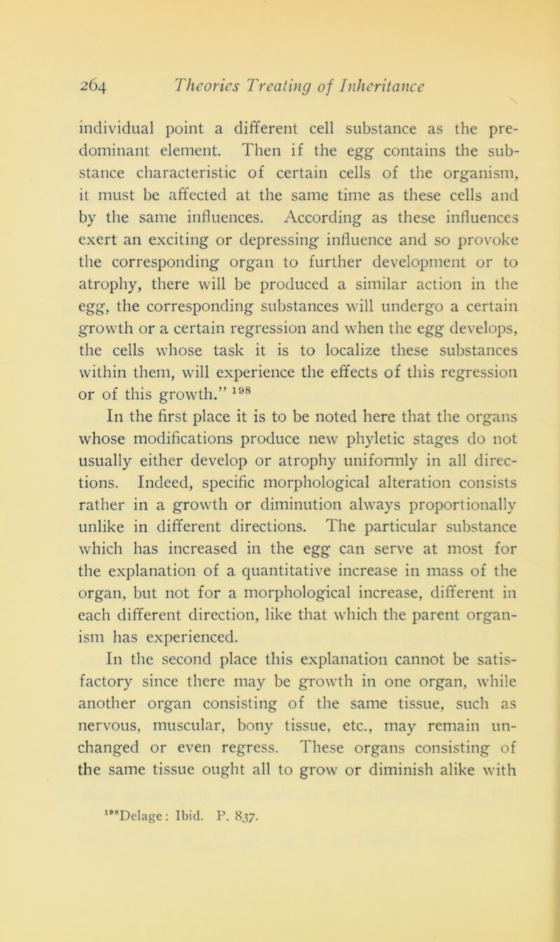 individuai point a different celi substance as thè pre- dominant element. Then if thè egg contains thè sub- stance characteristic of certain cells of thè organism, it must be affected at thè sanie time as these cells and by thè sanie influences. According as these influences exert an exciting or depressing influence and so provoke thè corresponding organ to further development or to atrophy, there will be produced a similar action in thè egg, thè corresponding substances will undergo a certain growth or a certain regression and when thè egg develops, thè cells whose task it is to localize these substances vvithin tliem, will experience thè effects of tliis regression or of this growth.” 198 In thè first place it is to be noted here that thè organs whose modifications produce new phyletic stages do not usually either develop or atrophy uniformly in all direc- tions. Indeed, specific morphological alteration consists rather in a growth or diminution always proportionally unlike in different directions. The particular substance whicli has increased in thè egg can serve at most for thè explanation of a quantitative increase in mass of thè organ, but not for a morphological increase, different in each different direction, like that which thè parent organ- ism has experienced. In thè second place this explanation cannot be satis- factory silice there may be growth in one organ, wliile another organ consisting of thè sanie tissue, sudi as nervous, muscular, bony tissue, etc., may remain un- changed or even regress. These organs consisting of thè same tissue ouglit all to grow or diminish alike with