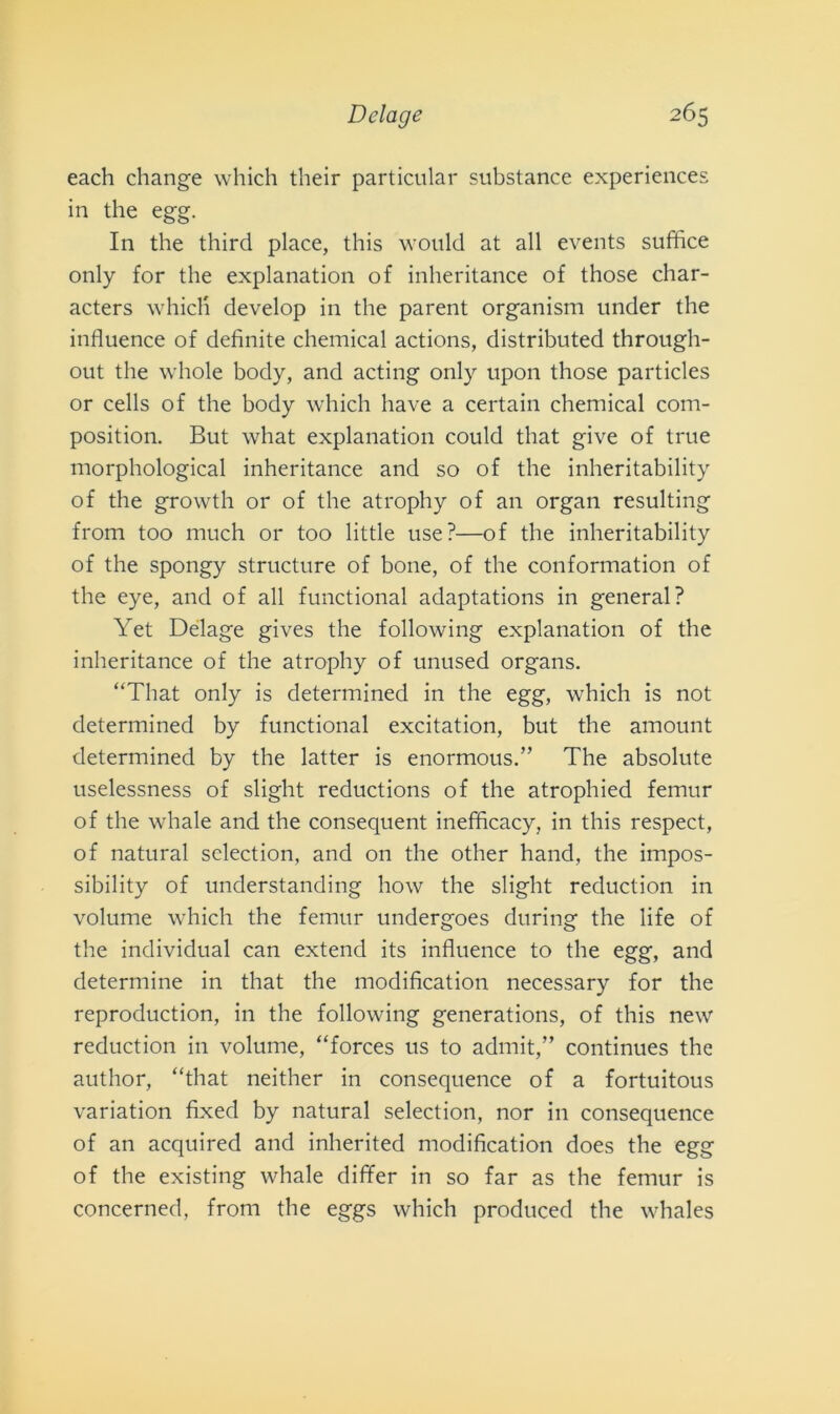 each change which their particnlar substance experiences in thè egg. In thè third place, this would at all events suffice only for thè explanation of inheritance of those char- acters which develop in thè parent organism under thè influence of definite Chemical actions, distributed through- out thè whole body, and acting only upon those particles or cells of thè body which bave a certain Chemical com- position. But what explanation could that give of trite morphological inheritance and so of thè inheritability of thè growth or of thè atrophy of an organ resulting from too much or too little use?—of thè inheritability of thè spongy structure of bone, of thè conformatimi of thè eye, and of all functional adaptations in generai? Yet Delage gives thè following explanation of thè inheritance of thè atrophy of unused organs. “That only is determined in thè egg, which is not determined by functional excitation, but thè amount determined by thè latter is enormous.” The absolute uselessness of slight reductions of thè atrophied femur of thè whale and thè consequent inefficacy, in this respect, of naturai selection, and on thè other hand, thè impos- sibility of understanding how thè slight reduction in volume which thè femur undergoes during thè life of thè individuai can extend its influence to thè egg, and determine in that thè modificatimi necessary for thè reproduction, in thè following generations, of this new reduction in volume, “forces us to admit,” continues thè autlior, “that neither in consequence of a fortuitous variation fixed by naturai selection, nor in consequence of an acquired and inherited modification does thè egg of thè existing whale differ in so far as thè femur is concerned, from thè eggs which produced thè whales