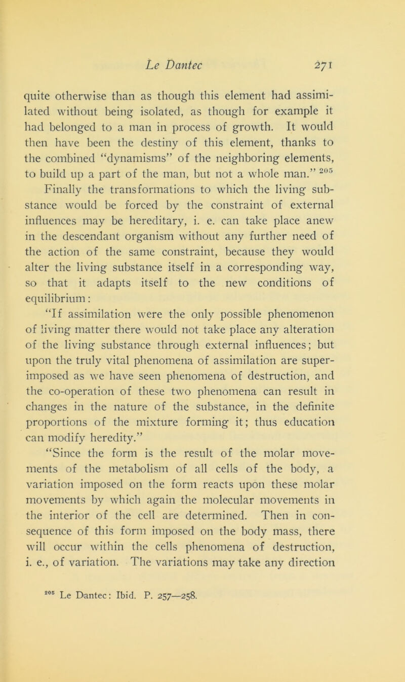 quite otherwise than as though this element had assimi- lated without being isolated, as though for example it had belonged to a man in process of growth. It would then have been thè destiny of this element, thanks to thè combined “dynamisms” of thè neighboring elements, to build up a part of thè man, but not a whole man.” 205 Finally thè trans format ions to which thè living sub- stance would be forced by thè constraint of external influences may be hereditary, i. e. can take place anew in thè descendant organism without any further need of thè action of thè sanie constraint, because they would alter thè living substance itself in a corresponding way, so that it adapts itself to thè new conditions of equilibrium : “If assimilation were thè only possible phenomenon of living matter there would not take place any alteration of thè living substance through external influences; but upon thè truly vital phenomena of assimilation are super- imposed as we have seen phenomena of destruction, and thè co-operation of these two phenomena can result in changes in thè nature of thè substance, in thè definite proportions of thè mixture forming it; thus education can tnodify heredity.” “Silice thè form is thè result of thè molar move- ments of thè metabolism of all cells of thè body, a variation imposed on thè form reacts upon these molar movements by which again thè molecular movements in thè interior of thè celi are determined. Then in con- sequence of this form imposed on thè body mass, there will occur witliin thè cells phenomena of destruction, i. e., of variation. The variations may take any direction