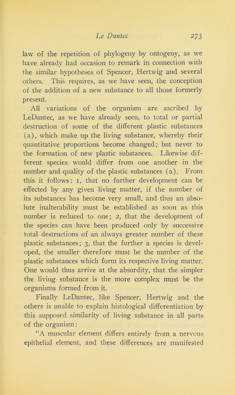 law of thè reperitimi of phylogeny by ontogeny, as we bave already hacl occasion to remark in connection witli thè similar hypotheses of Spencer, Hertwig and several others. This requires, as we have seen, thè conception of thè additimi of a new substance to all those formerly present. All variations of thè organism are ascribed by LeDantec, as we have already seen, to total or partial destruction of some of thè different plastic substances (a), which make up thè living substance, whereby their quantitative proportions become changed; but never to thè formation of new plastic substances. Likewise dif- ferent species would differ from one another in thè number and quality of thè plastic substances (a). From this it follows: 1, that no further development can be effected by any given living matter, if thè number of its substances has become very small, and thus an abso- lute inalterability must be established as soon as this number is reduced to one ; 2, that thè development of thè species can have been produced only by successive total destructions of an always greater number of these plastic substances; 3, that thè further a species is devel- oped, thè smaller therefore must be thè number of thè plastic substances which forni its respective living matter. One would thus arrive at thè absurdity, that thè simpler thè living substance is thè more complex must be thè organisms formed from it. Finally LeDantec, like Spencer, Hertwig and thè others is unable to explain histological differentiation by this supposed similarity of living substance in all parts of thè organism : “A muscular element differs entirely from a nervous epithelial element, and these differences are manifested