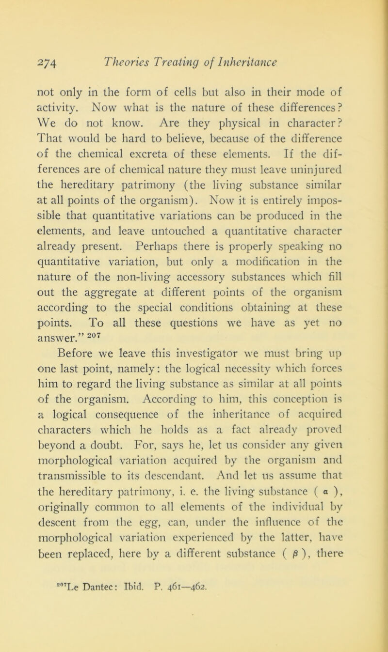 not only in thè forni of cells but also in their mode of activity. Now vvhat is thè nature of these differences? We do not know. Are they physical in character? That would be hard to believe, because of thè difference of thè Chemical excreta of these elements. If thè dif- ferences are of Chemical nature they must leave uninjured thè hereditary patrimony (thè living substance similar at all points of thè organism). Now it is entirely impos- sible that quantitative variations can be produced in thè elements, and leave untouched a quantitative character already present. Perhaps there is properly speaking no quantitative variation, but only a modification in thè nature of thè non-living accessory substances which fili out thè aggregate at different points of thè organism according to thè special conditions obtaining at these points. To all these questions we have as yet no answer.” 207 Before we leave this investigator we must bring up one last point, namely : thè logicai necessity which forces him to regard thè living substance as similar at all points of thè organism. According to him, this conception is a logicai consequence of thè inheritance of acquired characters which he holds as a fact already proved beyond a doubt. For, says he, let us consider any given morphological variation acquired by thè organism and transmissible to its descendant. And let us assume that thè hereditary patrimony, i. e. thè living substance ( a ), originally common to all elements of thè individuai by descent from thè egg, can, under thè influence of thè morphological variation experienced by thè latter, have been replaced, bere by a different substance ( p), there s07Le Dantec: Ibicl. P. 461—462.