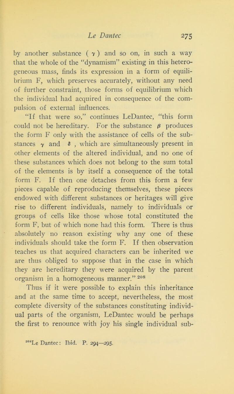 by another substance ( 7 ) and so on, in such a way that thè vvhole of thè “dynamisnv” existing in this hetero- geneous mass, finds its expression in a form of equili- brium F, which preserves accurately, without any need of further constraint, those forms of equilibrium which thè individuai had acquired in consequence of thè com- pulsion of external influences. “If that were so,” continues LeDantec, “this form could not be hereditary. For thè substance 0 produces thè form F only with thè assistance of cells of thè sub- stances 7 and 3 , which are simultaneously present in other elements of thè altered individuai, and no one of these substances which does not belong to thè sum total of thè elements is by itself a consequence of thè total form F. If then one detaches frolli this forni a few pieces capable of reproducing themselves, these pieces endowed with different substances or heritages will give rise to different individuai, namely to individuai or groups of celi like those whose total constituted thè forni F, but of which none had this forni. There is thus absolutely no reason existing why any one of these individuai should take thè form F. If then observation teaches us that acquired characters cali be inherited we are thus obliged to suppose that in thè case in which they are hereditary they were acquired by thè parent organism in a homogeneous manner.” 208 Thus if it were possible to explain this inheritance and at thè same time to accept, nevertheless, thè most complete diversity of thè substances constituting individ- uai parts of thè organism, LeDantec would be perhaps thè first to renounce with joy his single individuai sub-