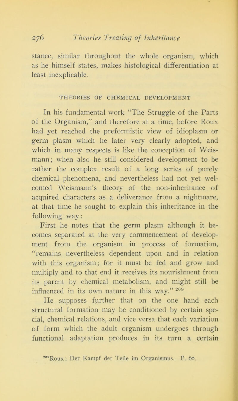 stance, similar throughout thè wliole organism, which as he himself States, makes histological differentiation at least inexplicable. THEORIES OF CHEMICAL DEVELOPMENT In his fundamental work “The Struggle of thè Parts of thè Organism,” and therefore at a time, before Roux had yet reached thè preformistic view of idioplasm or gemi plasm which he later very clearly adopted, and which in many respects is like thè conception of Weis- mann; when also he stili considered development to be rather thè complex result of a long series of purely chemical phenomena, and nevertheless had not yet wel- comed Weismann’s theory of thè non-inheritance of acquired characters as a deliverance from a nightmare, at that time he sought to explain this inheritance in thè following way: First he notes that thè germ plasm although it be- comes separateci at thè very commencement of develop- ment from thè organism in process of formation, “remains nevertheless dependent upon and in relation with this organism ; for it must be fed and grow and multiply and to that end it receives its nourishment from its parent hy chemical metabolism, and might stili be influenced in its own nature in this way.” 209 He supposes further that on thè one hand each structural formation may be conditioned by certain spe- cial, chemical relations, and vice versa that each variation of forni which thè adult organism undergoes through functional adaptation produces in its turn a certain *08Roux: Der Kampf der Tede im Organismus. P. 60.