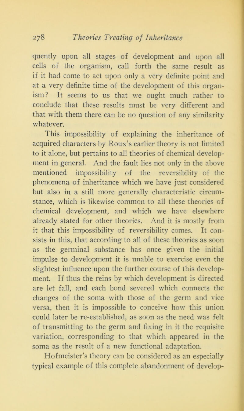 quently upon all stages of development and upon all cells of thè organism, cali forth thè sanie result as if it had come to act upon only a very definite point and at a very definite time of thè development of this organ- ism? It seems to us that we ought mudi rather to conclude that these results must be very different and that with them there can be no question of any similarity whatever. This impossibility of explaining thè inheritance of acquired characters by Roux’s earlier theory is not limited to it alone, but pertains to all theories of Chemical develop- ment in generai. And thè fault lies not only in thè above mentioned impossibility of thè reversibility of thè phenomena of inheritance which vve have just considered but also in a stili more generally characteristic circum- stance, which is likewise common to all these theories of Chemical development, and which we have elsewhere already stated for otlier theories. And it is mostly from it that this impossibility of reversibility comes. It con- sists in this, that according to all of these theories as soon as thè germinai substance has once given thè initial impulse to development it is unable to exercise even thè slightest influence upon thè further course of this develop- ment. If thus thè reins b)^ which development is directed are let fall, and eacli bond severed which connects thè changes of thè soma with those of thè germ and vice versa, then it is impossible to conceive how this union could later be re-established, as soon as thè need was felt of transmitting to thè germ and fixing in it thè requisite variation, corresponding to that which appeared in thè soma as thè result of a new functional adaptation. Hofmeister's theory can be considered as an especially typical example of this complete abandonment of develop-