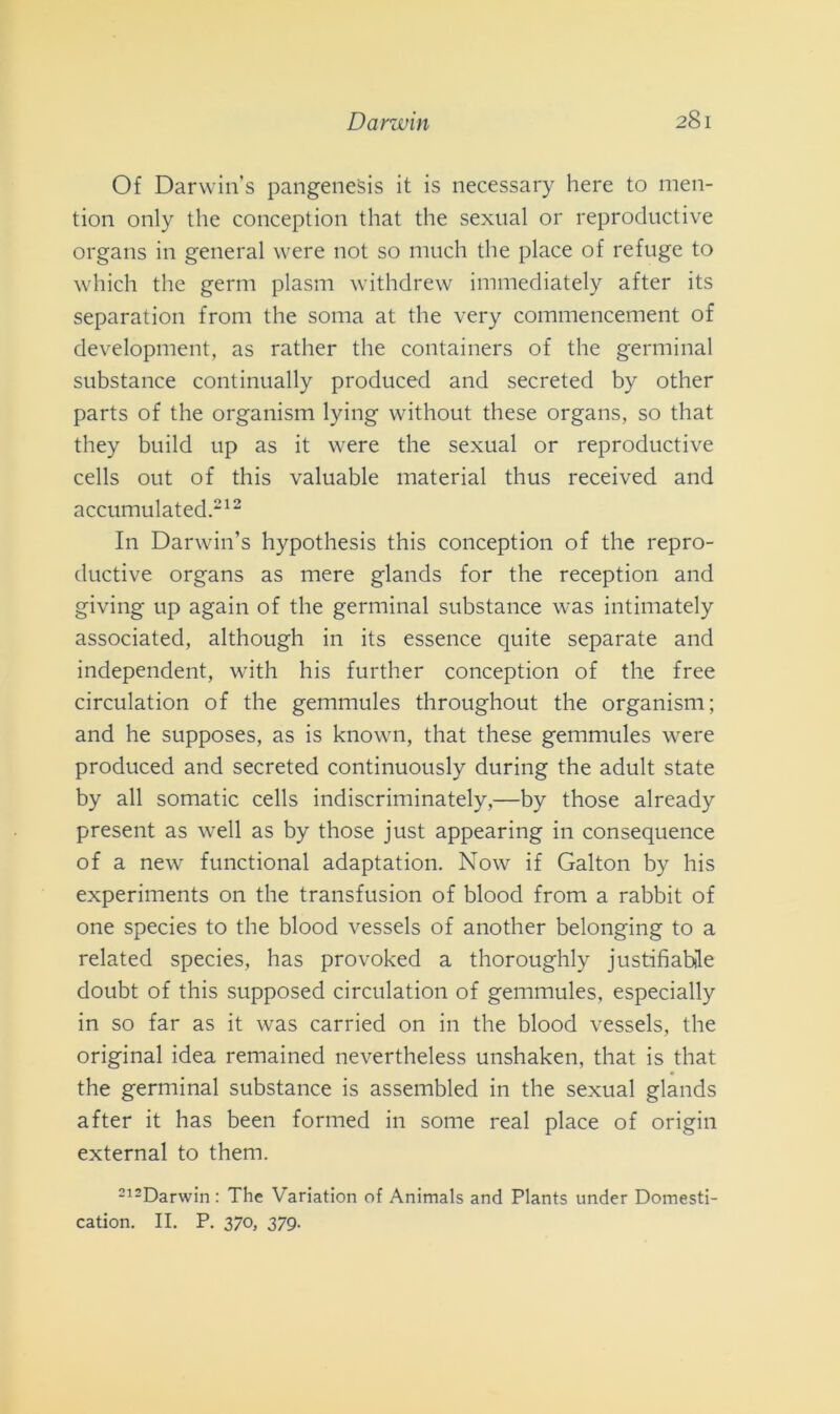 Of Darwin’s pangenesis it is necessary here to men- tion only thè conception that thè sexual or reproductive organs in generai were not so much thè place of refuge to which thè germ plasm withdrew immediately after its separation from thè soma at thè very commencement of development, as rather thè containers of thè germinai substance continually produced and secreted by other parts of thè organism lying without these organs, so that they build up as it were thè sexual or reproductive cells out of this valuable material thus received and accumulated.212 In Darwin’s hypothesis this conception of thè repro- ductive organs as mere glands for thè reception and giving up again of thè germinai substance was intimately associated, although in its essence quite separate and independent, with his further conception of thè free circulation of thè gemmules throughout thè organism; and he supposes, as is known, that these gemmules were produced and secreted continuously during thè adult state by all somatic cells indiscriminately,—by those already present as well as by those just appearing in consequence of a new functional adaptation. Now if Galton by his experiments on thè transfusion of blood from a rabbit of one species to thè blood vessels of another belonging to a related species, has provoked a thoroughly justifiahle doubt of this supposed circulation of gemmules, especially in so far as it was carried on in thè blood vessels, thè originai idea remained nevertheless unshaken, that is that thè germinai substance is assembled in thè sexual glands after it has been formed in some reai place of origin external to them. 212Darwin : The Variation of Animals and Plants under Domesti- cation. II. P. 370, 379.