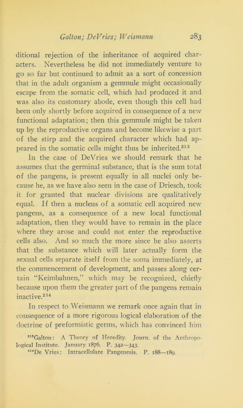 ditional rejection of thè inheritance of acquired char- acters. Nevertheless he did not immediately venture to go so far but continued to admit as a sort of concessimi that in thè adult organism a gemmule might occasionally escape from thè somatic celi, which had produced it and was also its customary abode, even though this celi had been only shortly before acquired in consequence of a new functional adaptation; tlien this gemmule might be taken up by thè reproductive organs and become likewise a part of thè stirp and thè acquired character which had ap- peared in thè somatic cells might thus be inherited.213 In thè case of DeVries we should remark that he assumes that thè germinai substance, that is thè sum total of thè pangens, is present equally in all nuclei only be- cause he, as we have also seen in thè case of Driesch, took it for granted that nuclear divisions are qualitatively equal. If then a nucleus of a somatic celi acquired new pangens, as a consequence of a new locai functional adaptation, then they would have to remain in thè place where they arose and could not enter thè reproductive cells also. And so much thè more silice he also asserts that thè substance which will later actually forni thè sexual cells separate itself from thè soma immediately, at thè conunencement of development, and passes along cer- tain “Keimbahnen,” which may be recognized, chiefly because upon them thè greater part of thè pangens remain inactive.214 In respect to Weisrnann we remark once again that in consequence of a more rigorous logicai elaboratimi of thè doctrine of preformistic germs, which has convinced him 213Galton : A Theory of Heredity. Journ. of thè Anthropo- logical Institute. January 1876. P. 342—343. 214De Vries: Intracellulare Pangenesis. P. 188—189.
