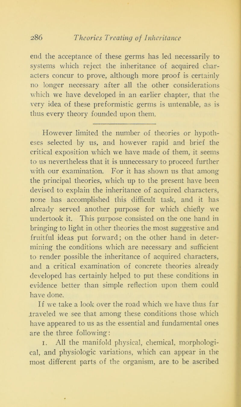 end thè acceptance of these germs has led necessarily to Systems which reject thè inheritance of acquired char- acters concur to prove, although more proof is certainly no longer necessary after all thè other considerations which we bave developed in an earlier chapter, tliat thè very idea of these preformistic germs is untenable, as is tlnis every theory founded upon them. However limited thè number of theories or hypotli- eses selectecl by us, and however rapid and brief thè criticai exposition which we bave macie of them, it seems to us nevertheless tliat it is unnecessary to proceed further with our examination. For it has shown us tliat among the principal theories, which up to thè present bave been devisecl to explain thè inheritance of acquired characters, none has accomplished tliis difficult task, and it has already servecl another purpose for which chiefly we undertook it. Tliis purpose consisted on thè one band in bringing to liglit in other theories thè most suggestive and fruitful ideas put forward ; on thè other band in deter- mining thè conditions which are necessary and sufficient to render possible thè inheritance of acquired characters, and a criticai examination of concrete theories already developed has certainly lielpcd to put these conditions in evidence better than simple reflection upon them could bave done. If we take a look over thè road which we bave thus far .traveled we see tliat among these conditions tliose which bave appeared to us as thè essential and fundamental ones are thè tliree following: i. All thè manifold physical, Chemical, morphologi- cal, and physiologic variations, which can appear in thè most different parts of thè organism, are to be ascribed
