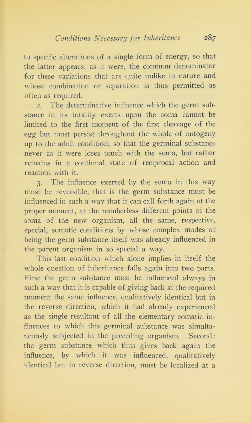 to specifìc alterations of a single forni of energy, so that thè latter appears, as it were, thè common denominator for these variations that are quite unlike in nature and whose combination or separation is thus permitted as often as required. 2. The determinative influence which thè germ sub- stance in its totality exerts upon thè soma cannot be limited to thè first moment of thè first cleavage of thè egg but must persist throughout thè whole of ontogeny up to thè adult condition, so that thè germinai substance never as it were loses touch with thè soma, but rather remains in a continuai state of reciprocai action and reaction with it. 3. The influence exerted by thè soma in this way must be reversible, that is thè germ substance must be influenced in such a way that it can cali forth again at thè proper moment, at thè numberless different points of thè soma of thè new organism, all thè sanie, respective, special, somatic conditions by whose complex modes of being thè germ substance itself was already influenced in thè parent organism in so special a way. This last condition which alone implies in itself thè whole question of inheritance falls again into two parts. First thè germ substance must be influenced always in such a way that it is capable of giving back at thè required moment thè sanie influence, qualitatively identical but in thè reverse direction, which it had already experienced as thè single resultant of all thè elementary somatic in- fluences to which this germinai substance was simulta- neously subjected in thè preceding organism. Second : thè germ substance which thus gives back again thè influence, by which it was influenced, qualitatively identical but in reverse direction, must be localized at a