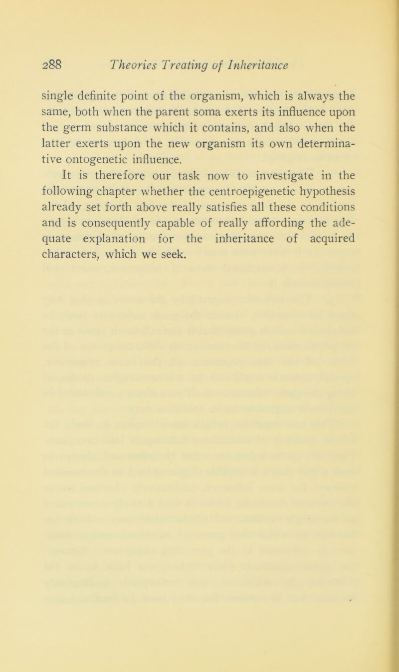 single definite point of thè organism, which is always thè same, both when thè parent soma exerts its influence upon thè germ substance which it contains, and also when thè latter exerts upon thè new organism its own determina- tive ontogenetic influence. It is therefore our task now to investigate in thè following chapter whether thè centroepigenetic hypothesis already set forth above really satisfies all these conditions and is consequently capable of ready affording thè ade- quate explanation for thè inheritance of acquired characters, which we seek.