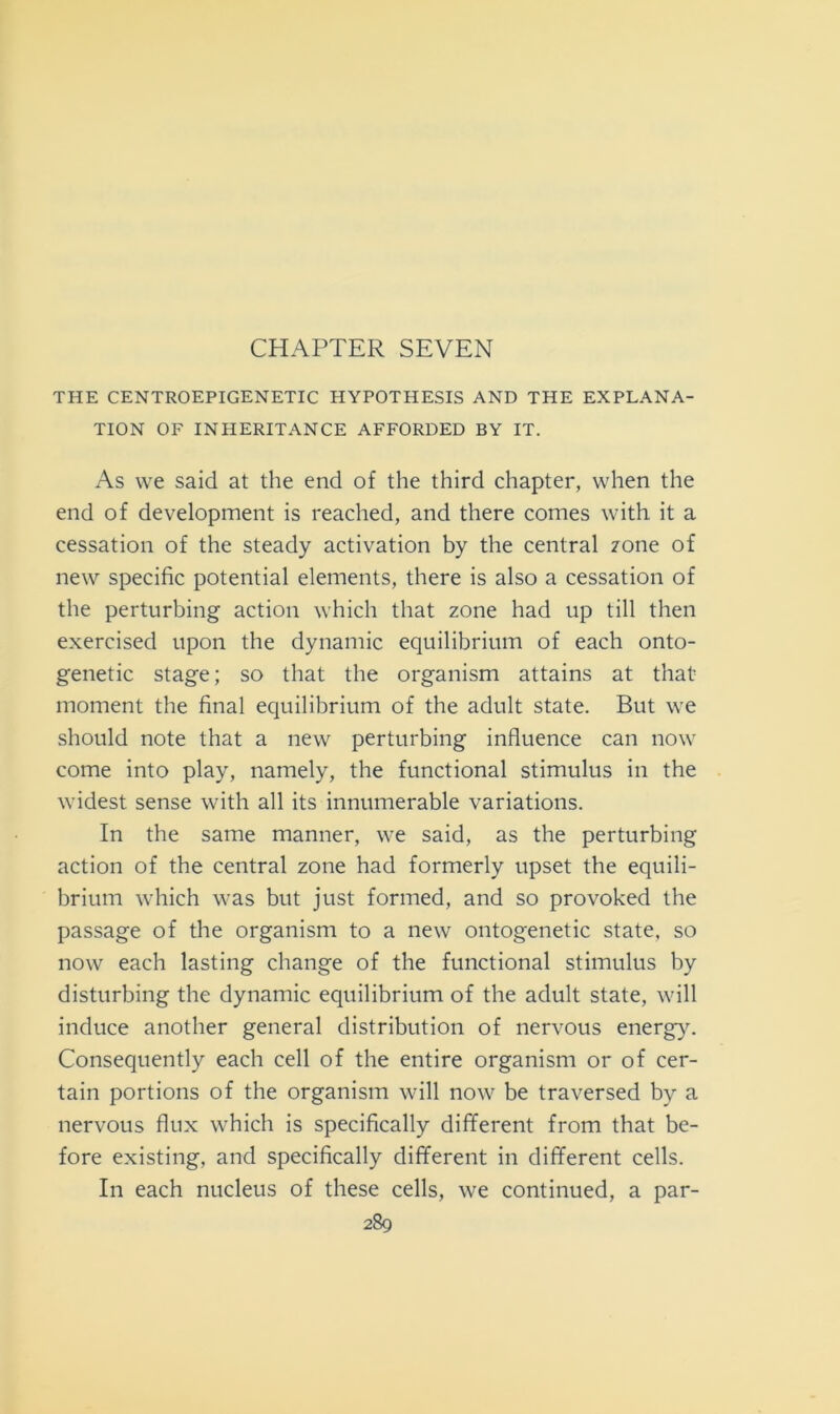 CHAPTER SEVEN THE CENTROEPIGENETIC HYPOTHESIS AND THE EXPLANA- TION OF INHERITANCE AFFORDED BY IT. As vve said at thè end of thè third chapter, when thè end of development is reached, and there comes with it a cessation of thè steady activation by thè centrai zone of new specific potential elements, there is also a cessation of thè perturbing action which that zone had up till then exercised upon thè dynamic equilibrium of each onto- genetic stage; so that thè organism attains at that moment thè final equilibrium of thè adult state. But \ve should note that a new perturbing influence can now come into play, namely, thè functional stimulus in thè widest sense with all its innumerable variations. In thè same manner, we said, as thè perturbing action of thè centrai zone had formerly upset thè equili- brium which was but just formed, and so provoked thè passage of thè organism to a new ontogenetic state, so now each lasting change of thè functional stimulus by disturbing thè dynamic equilibrium of thè adult state, will induce another generai distribution of nervous energy. Consequently each celi of thè entire organism or of cer- tain portions of thè organism will now be traversed by a nervous flux which is specifically different from that be- fore existing, and specifically different in different cells. In each nucleus of these cells, we continued, a par-