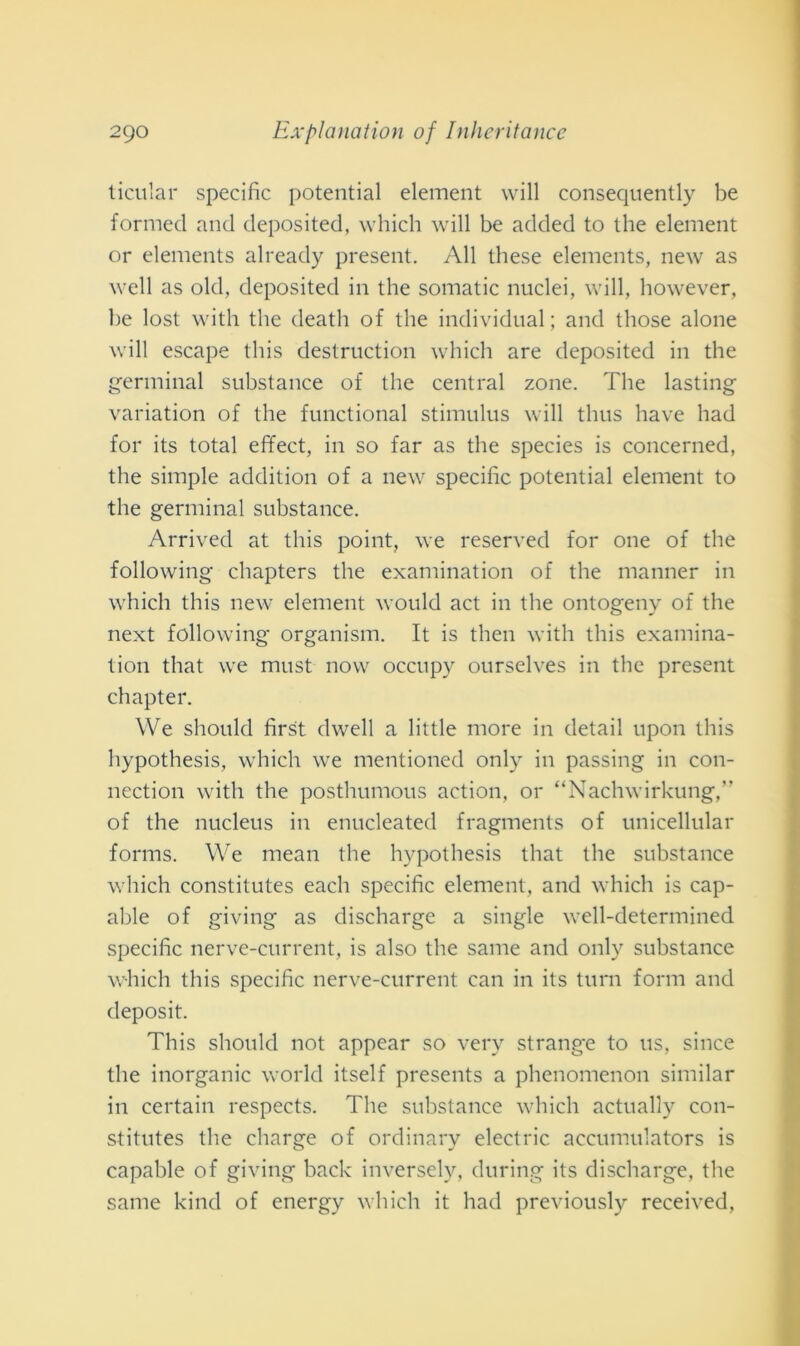 ticular specific potential element will consequently be formed and deposited, which will be added to thè element or elements already present. All these elements, new as well as old, deposited in thè somatic nuclei, will, however, be lost with thè death of thè individuai ; and those alone will escape tliis destruction which are deposited in thè germinai substance of thè centrai zone. The lasting variation of thè functional stimulus will thus bave had for its total effect, in so far as thè species is concerned, thè simple addition of a new specific potential element to thè germinai substance. Arrived at tliis point, we reserved for one of thè following chapters thè examination of thè manner in which tliis new element would act in thè ontogeny of thè next following organism. It is tlien with tliis examina- tion that we must now occupv ourselves in thè present chapter. We sliould first dwell a little more in detail upon tliis hypothesis, which we mentioned only in passing in con- nection with thè posthumous action, or “Nachwirkung,” of thè nucleus in enucleated fragments of unicellular forms. We mean thè hypothesis that thè substance which constitutes eacli specific element, and which is cap- able of giving as discharge a single well-determined specific nerve-current, is also thè sanie and only substance which tliis specific nerve-current can in its turn forni and deposit. This sliould not appear so very strange to us, silice thè inorganic world itself presents a phenomenon similar in certain respects. The substance which actually con- stitutes thè cliarge of ordinary electric accumulators is capable of giving back inversely, during its discharge, thè sanie kind of energy which it had previously received,