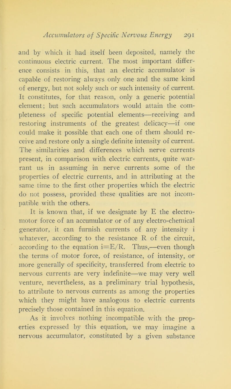 and by which it had itself been deposited, namely the continuous electric current. The most important differ- ence consists in this, that an electric accumulator is capable of restoring always only one and the sanie kind of energy, but not solely such or such intensity of current. It constitutes, for that reason, only a generic potential element; but such accumulators would attain the com- pleteness of specifìc potential elements—receiving and restoring instruments of the greatest delicacy—if one could make it possible that each one of them should re- ceive and restore only a single definite intensity of current. The similarities and differences which nerve currents present, in comparison with electric currents, quite war- rant us in assuming in nerve currents some of the properties of electric currents, and in attributing at the sanie time to the first other properties which the electric do not possess, provided these qualities are not incom- patible with the others. It is known that, if we designate by E the electro- motor force of an accumulator or of any electro-chemical generator, it can furnish currents of any intensity i whatever, according to the resistance R of the circuit, according to the equation i=E/R. Thus,—even though the terms of motor force, of resistance, of intensity, or more generally of specificity, transferred frolli electric to nervous currents are very indefinite—we may very well venture, nevertheless, as a preliminary trial hypothesis, to attribute to nervous currents as among the properties which they might have analogous to electric currents precisely those contained in this equation. As it involves nothing incompatible with the prop- erties expressed by this equation, we may imagine a nervous accumulator, constituted by a given substance