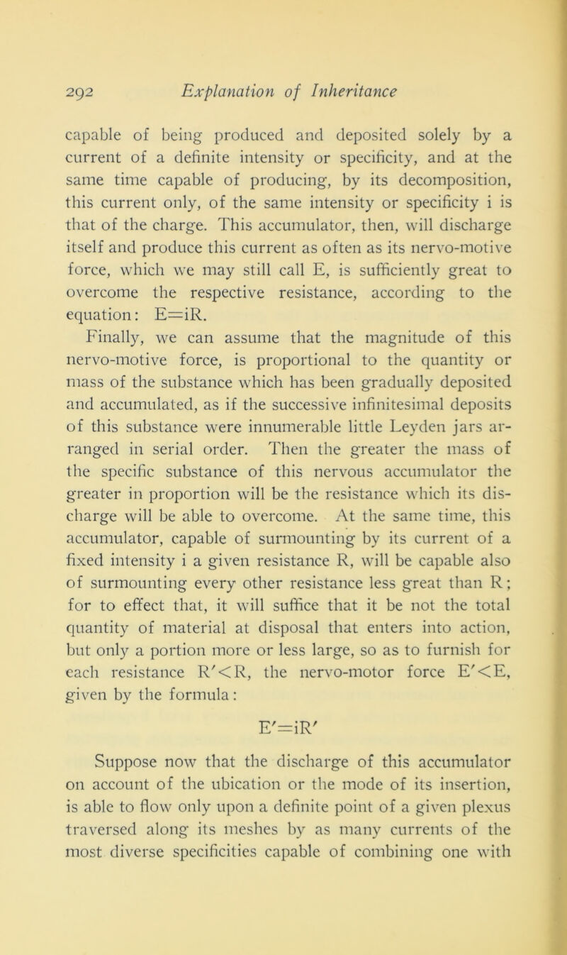 capable of being procluced and deposited solely by a current of a definite intensity or specificity, and at thè sanie time capable of producing, by its decomposition, this current only, of thè sanie intensity or specificity i is tliat of thè charge. This accumulator, then, wili discharge itself and produce this current as often as its nervo-motive force, whicli we niay stili cali E, is sufficiently great to overcome thè respective resistance, according to thè equation: E=iR. Finally, we can assume that thè niagnitude of this nervo-motive force, is proportional to thè quantity or mass of thè substance which has been gradually deposited and accumulated, as if thè successive infinitesimal deposits of this substance were innumerable little Leyden jars ar- ranged in serial order. Then thè greater thè mass of thè specifìc substance of this nervous accumulator thè greater in proportion will be thè resistance which its dis- charge will be able to overcome. At thè same time, this accumulator, capable of surmounting by its current of a fixed intensity i a given resistance R, will be capable also of surmounting every other resistance less great than R; for to effect that, it will sudice that it be not thè total quantity of material at disposai that enters into action, but only a portion more or less large, so as to fumisti for cadi resistance R'<R, thè nervo-motor force E'<E, given by thè formula : E'=iR' Suppose now that thè discharge of this accumulator 011 account of thè ubication or thè mode of its insertion, is able to flow only upon a definite point of a given plexus traversed along its meshes by as many currents of thè most diverse specificities capable of conibining one with