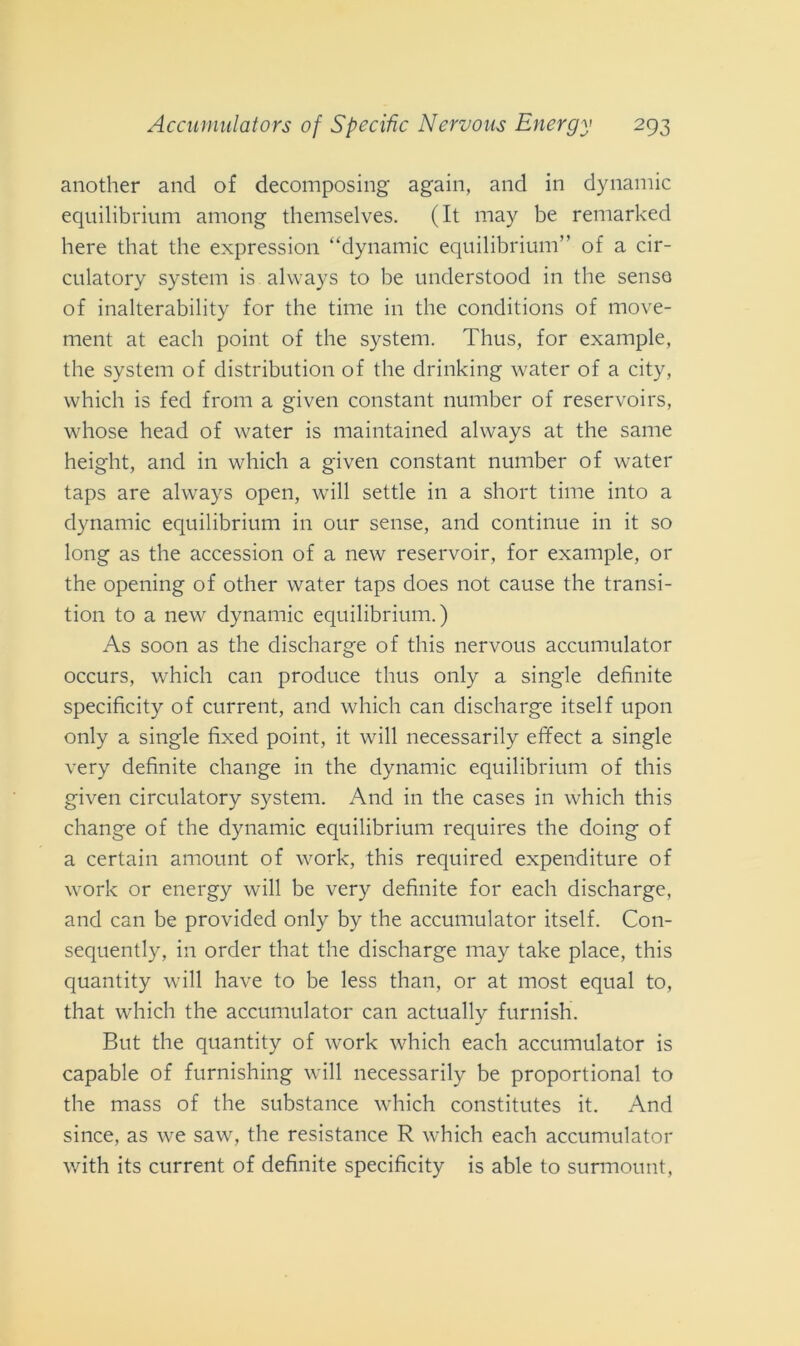 another and of decomposing again, and in dynamic equilibrium among themselves. (It may be remarked here that thè expression “dynamic equilibrium” of a cir- culatory System is always to be understood in thè senso of inalterability for thè time in thè conditions of move- ment at each point of thè System. Thus, for example, thè System of distribution of thè drinking water of a city, which is fed from a given Constant number of reservoirs, whose head of water is maintained always at thè sanie height, and in which a given Constant number of water taps are always open, will settle in a short time into a dynamic equilibrium in our sense, and continue in it so long as thè accession of a new reservoir, for example, or thè opening of other water taps does not cause thè transi- tali to a new dynamic equilibrium.) As soon as thè discharge of this nervous accumulator occurs, which can produce thus only a single definite specificity of current, and which can discharge itself upon only a single fixed point, it will necessarily effect a single very definite change in thè dynamic equilibrium of this given circulatory System. And in thè cases in which this change of thè dynamic equilibrium requires thè doing of a certain amount of work, this required expenditure of work or energy will be very definite for each discharge, and can be providecl only by thè accumulator itself. Con- sequently, in order that thè discharge may take place, this quantity will have to be less than, or at most equal to, that which thè accumulator can actually furnish. But thè quantity of work which each accumulator is capable of furnishing will necessarily be proportional to thè mass of thè substance which constitutes it. And since, as we saw, thè resistance R which each accumulator with its current of definite specificity is able to surmount,