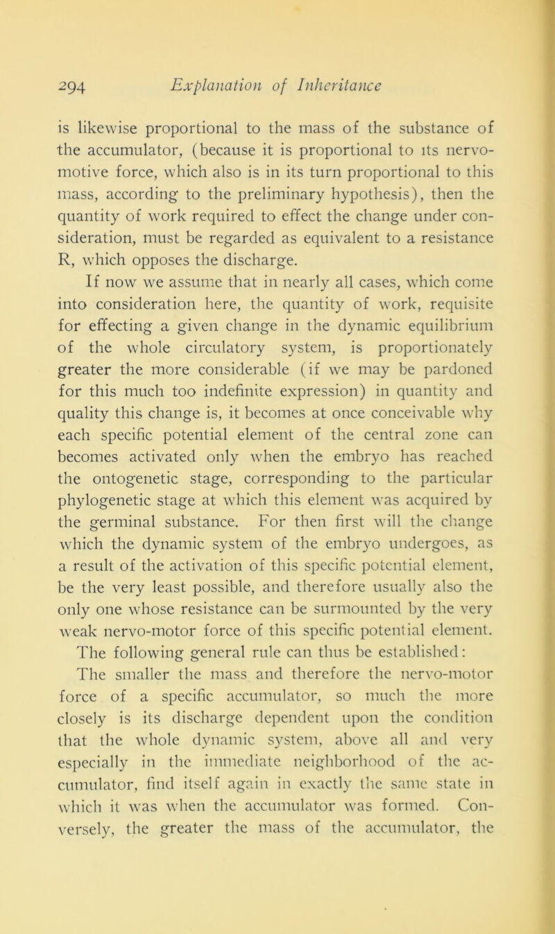 is likewise proportional to thè mass of thè substance of thè accumulato!*, (because it is proportional to ìts nervo- motive force, which also is in its turn proportional to this mass, according to thè preliminary hypothesis), then thè quantity of work requirecl to effect thè change under con- sideration, must be regarded as equivalent to a resistance R, which opposes thè discharge. If now we assume that in nearly all cases, which come into consideration here, thè quantity of work, requisite for effecting a given change in thè dynamic equilibrium of thè whole circulatory System, is proportionately greater thè more considerable (if we may be pardoned for this much too indefinite expression) in quantity and quality this change is, it becomes at once conceivable why each specific potential element of thè centrai zone can becomes activated only when thè embryo has reached thè ontogenetic stage, corresponding to thè particular phylogenetic stage at which this element was acquired bv thè germinai substance. For then first will thè change which thè dynamic System of thè embryo undergoes, as a result of thè activation of this specific potential element, be thè very least possible, and therefore usually also thè only one whose resistance can be surmounted by thè very weak nervo-motor force of this specific potential element. The following generai rule can thus be established : The smaller thè mass and therefore thè nervo-motor force of a specific accumulato!*, so much thè more closely is its discharge dependent upon thè conditimi that thè whole dynamic System, above all and very especially in thè immediate neighborhood of thè ac- cumulator, filici itself again in exactly thè sanie state in which it was when thè accumulator was formed. Con- versely, thè greater thè mass of thè accumulator, thè