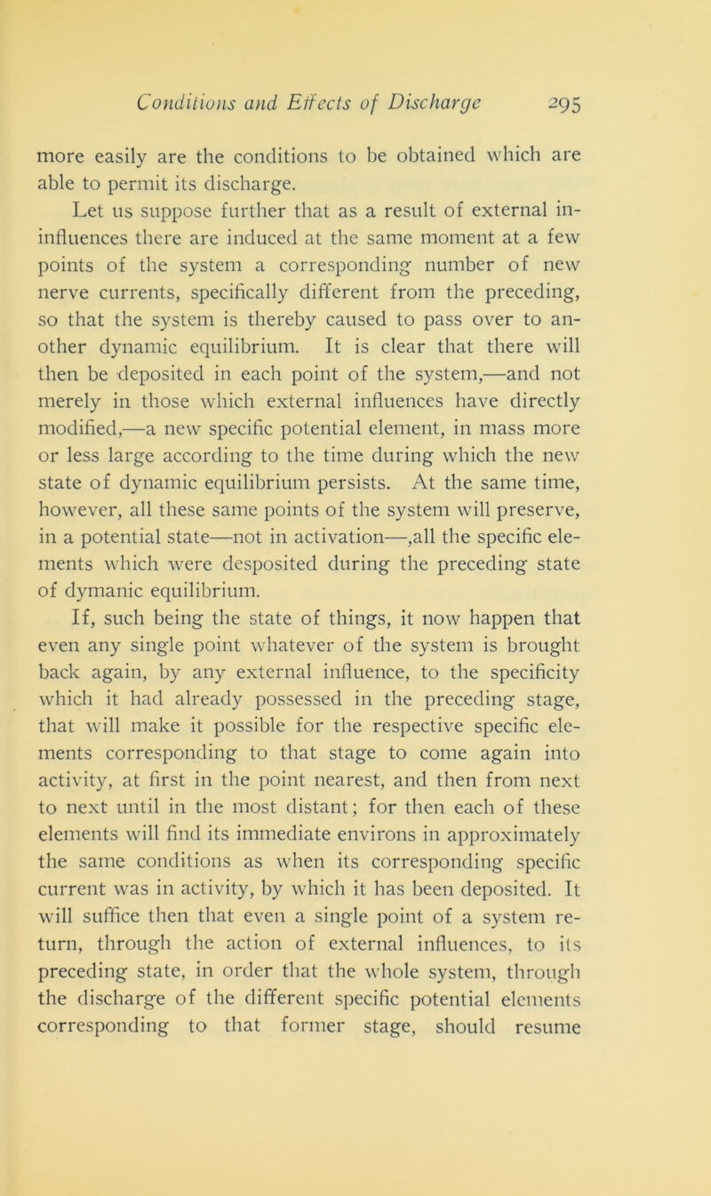 more easily are thè conditions to be obtained which are able to permit its discharge. Let us suppose fnrther that as a result of external in- influences there are induced at thè sanie moment at a few points of thè System a corresponding number of new nerve currents, specifìcally different from thè preceding, so that thè System is thereby caused to pass over to an- other dynamic equilibrium. It is clear that there will then be deposited in each point of thè System,—and not merely in those which external influences have directly modified,—a new specific potential element, in mass more or less large according to thè time during which thè new state of dynamic equilibrium persists. At thè same time, however, all these same points of thè System will preserve, in a potential state—not in activation—,all thè specific ele- ments which were desposited during thè preceding state of dymanic equilibrium. If, such being thè state of things, it now happen that even any single point whatever of thè System is brought back again, by any external influence, to thè specificity which it had already possessed in thè preceding stage, that will make it possible for thè respective specific ele- ments corresponding to that stage to come again into activity, at first in thè point nearest, and then from next to next until in thè most distant; for then each of these elements will find its immediate environs in approximately thè same conditions as when its corresponding specific current was in activity, by which it has been deposited. It will suffice then that even a single point of a System re- turn, through thè action of external influences, to ils preceding state, in order that thè whole System, through thè discharge of thè different specific potential elements corresponding to that former stage, should résumé