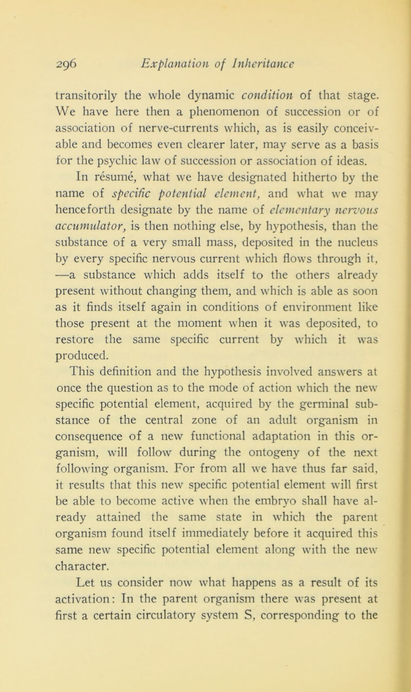 transitorily thè vvhole dynamic condition of that stage. We have here then a phenomenon of succession or of association of nerve-currents which, as is easily conceiv- able and becomes even clearer later, may serve as a basis for thè psychic law of succession or association of ideas. In résumé, what we have designated hitherto by thè name of specific potentini element, and what we may henceforth designate by thè name of elementary nervons accumulator, is then nothing else, by hypothesis, than thè substance of a very small mass, deposited in thè nucleus by every specific nervous current which flows through it, —a substance which adds itself to thè others already present without changing them, and which is able as soon as it finds itself again in conditions of environment like those present at thè moment when it was deposited, to restore thè sanie specific current by which it was produced. This definition and thè hypothesis involved answers at once thè question as to thè mode of action which thè new specific potential element, acquired by thè germinai sub- stance of thè centrai zone of an adult organism in consequence of a new functional adaptation in this or- ganism, will follow during thè ontogeny of thè next following organism. For from all we have thus far said, it results that this new specific potential element will first he able to become active when thè embryo shall have al- ready attained thè sanie state in which thè parent organism found itself immediately before it acquired this sanie new specific potential element along with thè new character. Let us consider now what happens as a result of its activation : In thè parent organism there was present at first a certain circulatory System S, corresponding to thè