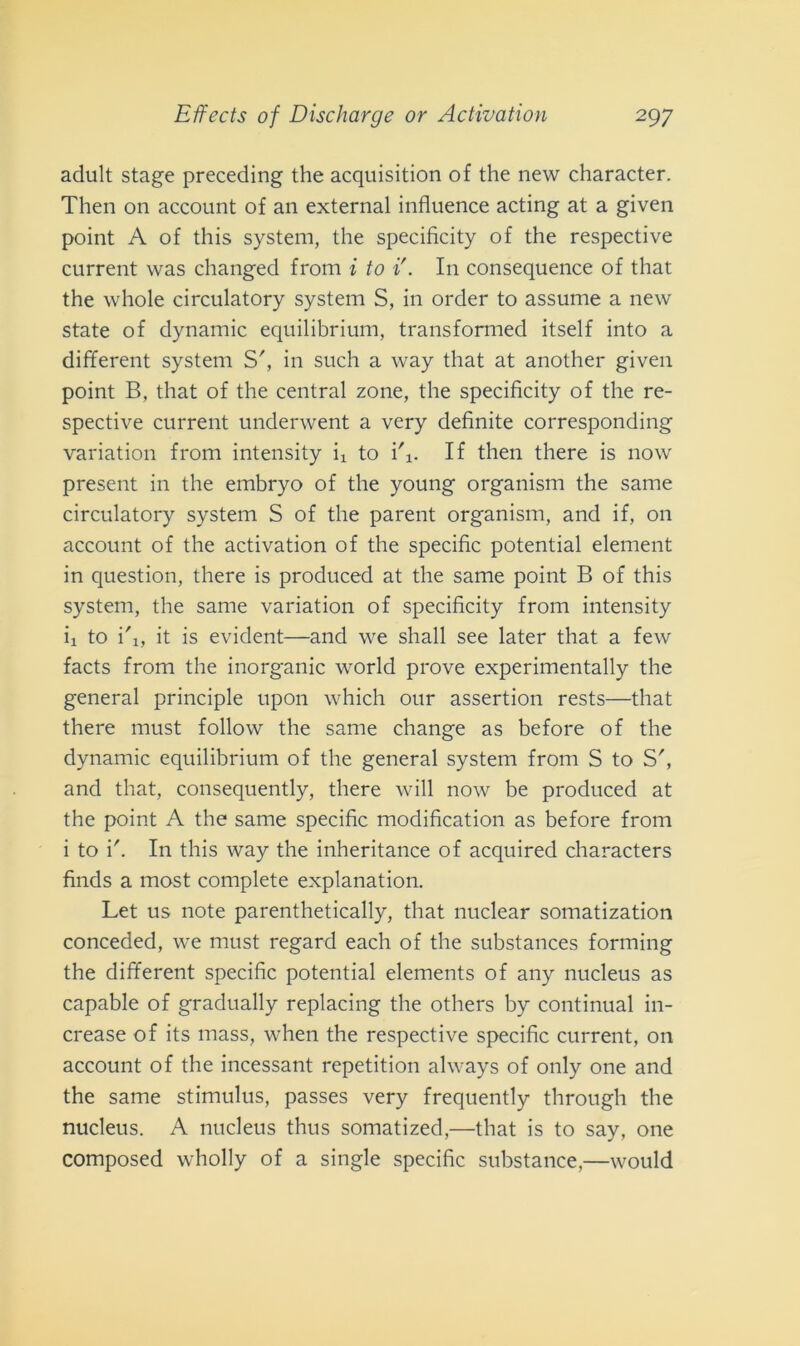adult stage preceding thè acquisition of thè new character. Then on account of an external influence acting at a given point A of this System, thè specifìcity of thè respective current was changed from i to i'. In consequence of that thè whole circulatory System S, in order to assume a new state of dynamic equilibrium, transformed itself into a different System S', in such a way that at another given point B, that of thè centrai zone, thè specifìcity of thè re- spective current underwent a very definite corresponding variation from intensity ii to i\. If then there is now present in thè embryo of thè young organism thè same circulatory System S of thè parent organism, and if, 011 account of thè activation of thè specific potential element in question, there is produced at thè same point B of this System, thè same variation of specifìcity from intensity ii to i'i, it is evident—and we shall see later that a few facts from thè inorganic world prove experimentally thè generai principle upon which our assertion rests—that there must follow thè same change as before of thè dynamic equilibrium of thè generai System from S to S', and that, consequently, there will now be produced at thè point A thè same specific modificatimi as before from i to V. In this way thè inheritance of acquired characters finds a most complete explanation. Let us note parenthetically, that nuclear somatization conceded, we must regard each of thè substances forming thè different specific potential elements of any nucleus as capable of gradually replacing thè others by continuai in- crease of its mass, when thè respective specific current, on account of thè incessant repetition always of only one and thè same stimulus, passes very frequently through thè nucleus. A nucleus thus somatized,—that is to say, one composed wholly of a single specific substance,—would