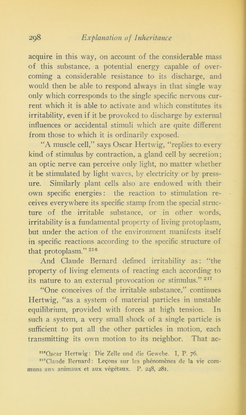 acquire in this way, 011 account of thè considerable mass of this substance, a potential energy capable of over- coming a considerable resistance to its discharge, and would then be able to respond always in that single way only which corresponds to thè single specific nervous cur- rent which it is able to activate and which constitutes its irritability, even if it be provoked to discharge by cxternal influences or accidental stimuli which are quite different from those to which it is ordinarily exposed. “A muscle celi,” says Oscar Hertwig, “replies to every kind of stimulus by contraction, a gland celi by secretion; an optic nerve can perceive only light, no matter whether it be stimulated by light waves, by electricity or by press- ure. Similarly plant cells also are endowed with their own specific energies : thè reaction to stimulation re- ceives everywhere its specific stamp from thè special struc- ture of thè irritable substance, or in other words, irritability is a fundamental property of living protoplasm, but under thè action of thè environment manifests itself in specific reactions according to thè specific structure of that protoplasm.” 216 And Claude Bernard defined irritability as: “thè property of living elements of reacting each according to its nature to an external provocation or stimulus.” 217 “One conceives of thè irritable substance,” continues Hertwig, “as a System of material particles in unstable equilibrium, provided with forces at high tension. In such a System, a very small shock of a single particle is sufìficient to put all thè other particles in motion, each transmitting its own motion to its neighbor. That ac- zlB0,scar Hertwig: Die Zelle und die Gewebe. I, P. 76. zl7Claude Bernard : Legons sur Ics phénomènes de la vie com- muns au \ animaux et aux végétaux. P. 248, 281.