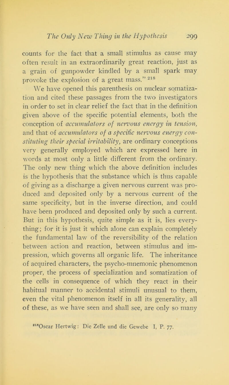 counts for thè fact that a small stimulus as cause may often result in an extraordinarily great reaction, just as a grain of gunpowder kindled by a small spark may provoke thè explosion of a great mass.” 218 We have opened this parenthesis 011 nnclear somatiza- tion and cited these passages from thè two investigators in order to set in clear relief thè fact that in thè definition given above of thè specific potential elements, botli thè conception of accinnulators of nervous energy in tension, and that of accumulators of a specific nervous energy con- stituting their special irritability, are ordinary conceptions very generally employed which are expressed here in words at most only a little different from thè ordinary. The only new thing which thè above definition includes is thè hypothesis that thè substance which is thus capable of giving as a discharge a given nervous current was pro- duced and deposited only by a nervous current of thè sanie specificity, but in thè inverse direction, and could have been produced and deposited only by such a current. But in this hypothesis, quite simple as it is, lies every- thing; for it is just it which alone can explain completely thè fundamental law of thè reversibility of thè relation between action and reaction, between stimulus and im- pression, which governs all organic fife. The inheritance of acquired characters, thè psycho-mnemonic phenomenon proper, thè process of specialization and somatization of thè cells in consequence of which they react in their habitual manner to accidental stimilii unusual to them, even thè vital phenomenon itself in all its generality, all of these, as we have seen and shall see, are only so many *l8Oscar Hertwig: Die Zelle und die Gewebe I, P. 77.