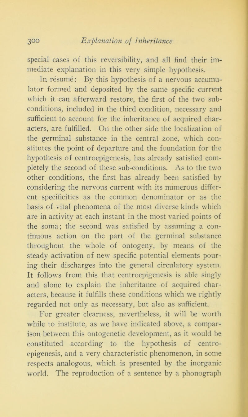 special cases of this reversibility, and all find their im- mediate explanation in this very simple hypothesis. In résumé: By this hypothesis of a nervous accumu- lator formed and deposited by thè sanie specific current which it can afterward restore, thè fìrst of thè two sub- conditions, included in thè third condition, necessary and sufficient to account for thè inheritance of acquired char- acters, are fulfìlled. On thè other side thè localization of thè germinai substance in thè centrai zone, which con- stitutes thè point of departure and thè foundation for thè hypothesis of centroepigenesis, has already satisfied com- pletely thè second of these sub-conditions. As to thè two other conditions, thè first has already been satisfied by considering thè nervous current with its numerous differ- ent specificities as thè common denominator or as thè basis of vital phenomena of thè most diverse kinds which are in activity at each instant in thè most varied points of thè soma; thè second was satisfied by assuming a con- tinuous action on thè part of thè germinai substance throughout thè whole of ontogeny, by means of thè steady activation of new specific potential elements pour- ing their discharges into thè generai circulatory System. It follows from this that centroepigenesis is able singly and alone to explain thè inheritance of acquired char- acters, because it fulfills these conditions which we rightly regarded not only as necessary, but also as sufficient. For greater clcarness, nevertheless, it will be wortli while to institute, as we have indicated above, a compar- ison between this ontogenetic development, as it would be constituted according to thè hypothesis of centro- epigenesis, and a very characteristic phenomenon, in some respeets analogous, which is presented by thè inorganic world. The reproduction of a sentence by a phonograph