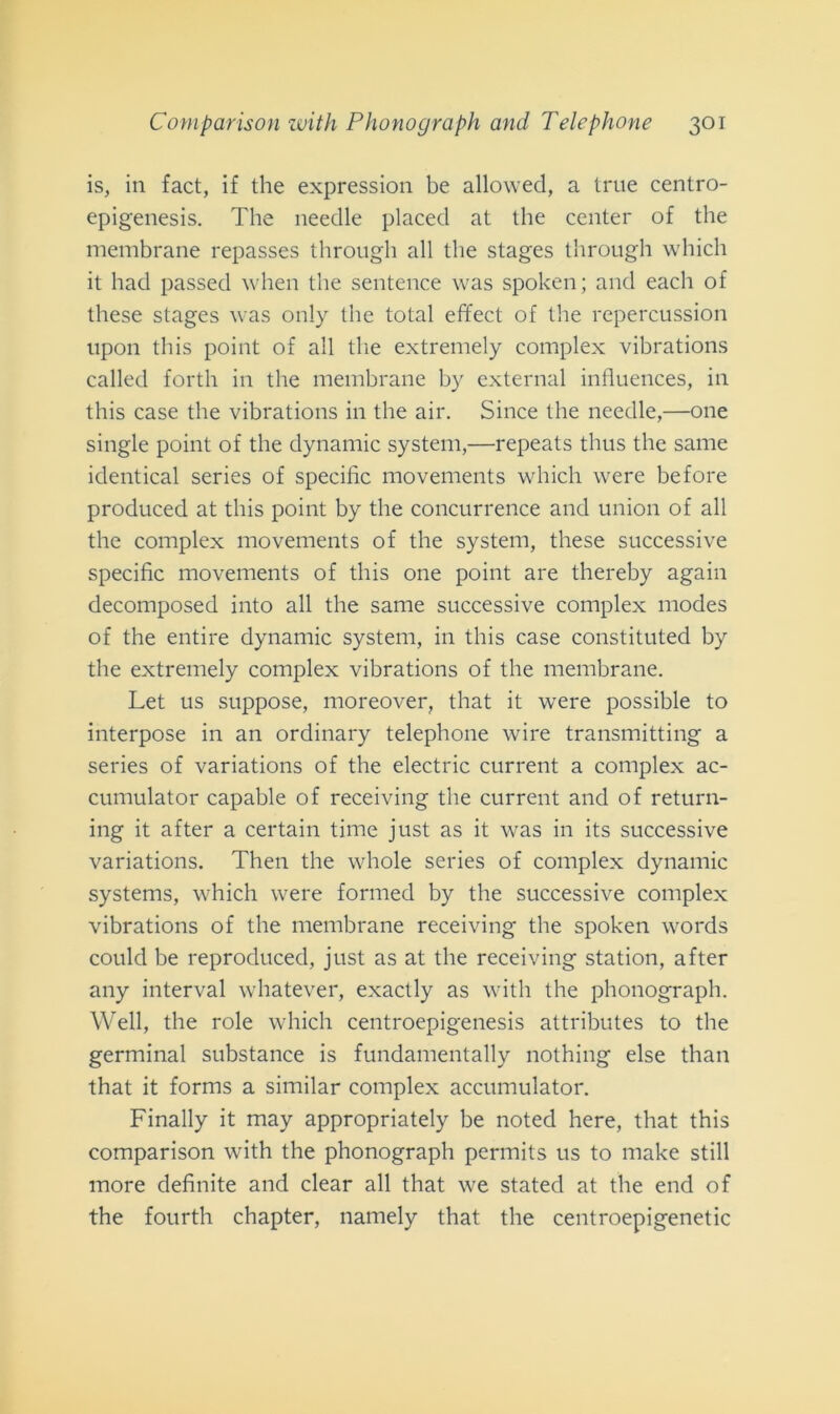 is, in fact, if thè expression be allowed, a true centro- epigenesis. The needle placed at thè center of thè membrane repasses through all thè stages through which it had passed when thè sentence was spoken; and each of these stages was only thè total effect of thè repercussion upon this point of all thè extremely complex vibrations called forth in thè membrane by external influences, in this case thè vibrations in thè air. Since thè needle,—one single point of thè dynamic System,—repeats thus thè sanie identical series of specific movements which were before produced at this point by thè concurrence and union of all thè complex movements of thè System, these successive specific movements of this one point are thereby again decomposed into all thè sanie successive complex modes of thè entire dynamic System, in this case constituted by thè extremely complex vibrations of thè membrane. Let us suppose, moreover, that it were possible to interpose in an ordinary telephone wire transmitting a series of variations of thè electric current a complex ac- cumulator capable of receiving thè current and of return- ing it after a certain time just as it was in its successive variations. Then thè whole series of complex dynamic Systems, which were formed by thè successive complex vibrations of thè membrane receiving thè spoken words could be reproduced, just as at thè receiving station, after any interval whatever, exactly as with thè phonograph. Well, thè role which centroepigenesis attributes to thè germinai substance is fundamentally nothing else than that it forms a similar complex accumulator. Finally it may appropriately be noted here, that this comparison with thè phonograph permits us to make stili more definite and clear all that we stated at thè end of thè fourth chapter, namely that thè centroepigenetic