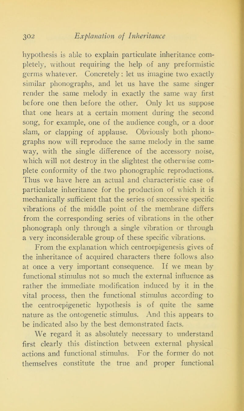 hypothesis is able to explain particulate inheritance com- pletely, without requiring thè help of any preformistic germs whatever. Concretely : let us imagine two exactly similar phonographs, and let us have thè sanie singer render thè sanie melody in exactly thè sanie way first before one then before thè other. Only let us suppose tliat one liears at a certain moment during thè second song, for example, one of thè audience coligli, or a door slam, or clapping of appiause. Obviously botli phono- graphs now will reproduce thè sanie melody in thè sanie way, witli thè single difference of thè accessory noise, which will not destroy in thè slightest thè otherwise com- plete conformity of thè two phonographic reproductions. Tlius we have here an actual and characteristic case of particulate inheritance for thè production of which it is mechanically sufficient that thè series of successive specific vibrations of thè middle point of thè membrane dififers frolli thè corresponding series of vibrations in thè other phonograph only through a single vibration or through a very inconsiderable group of tliese specific vibrations. Frolli thè explanation which centroepigenesis gives of thè inheritance of acquired characters tliere follows also at once a very important consequence. If we mean by functional stimulus not so mudi thè external influence as rather thè immediate modificatimi induced by it in thè vital process, tlien thè functional stimulus according to thè centroepigenetic hypothesis is of quite thè sanie nature as thè ontogenetic stimulus. And this appears to he indicated also by thè best demonstrated facts. We regard it as absolutely necessary to understand first clearly this distinction between external physical actions and functional stimulus. For thè former do not themselves constitute thè true and proper functional