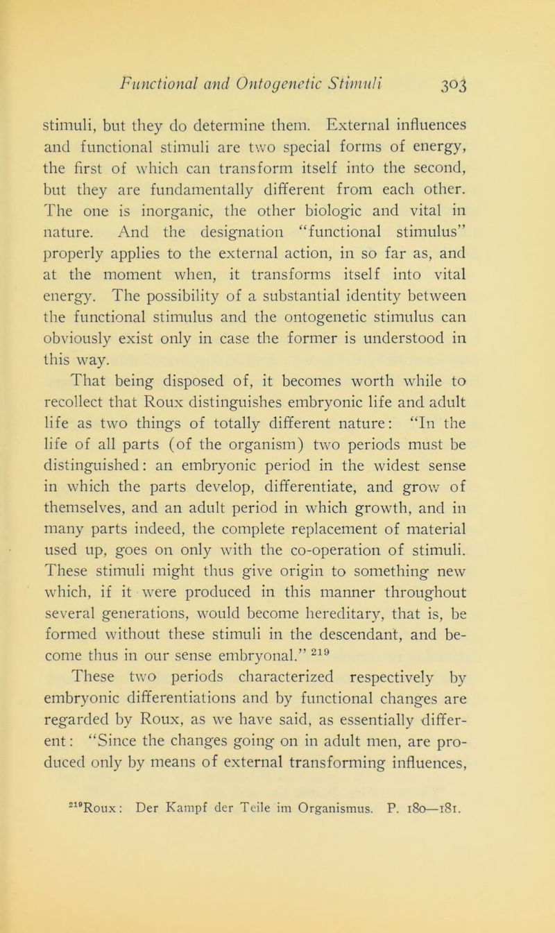 stimuli, but they do determine them. External influences and functional stimuli are two special forms of energy, thè first of which can transform itself into thè second, but they are fundamentally different from each other. The one is inorganic, thè other biologie and vital in nature. And thè designatimi “functional stimulus” properly applies to thè external action, in so far as, and at thè moment wlien, it transforms itself into vital energy. The possibility of a substantial identity between thè functional stimulus and thè ontogenetic stimulus can obviously exist only in case thè former is understood in this way. Tliat being disposed of, it becomes worth while to recollect that Roux distinguishes embryonic life and adult life as two things of totally different nature: “In thè life of all parts (of thè organism) two periods must be distinguished : an embryonic period in thè widest sense in which thè parts develop, differentiate, and grow of themselves, and an adult period in which growth, and in many parts indeed, thè complete replacement of material used up, goes 011 only with thè co-operation of stimuli. These stimuli might thus give origin to something new which, if it were produced in this manner throughout several generations, would become hereditary, that is, be formed without these stimuli in thè descendant, and be- come thus in our sense embryonal.’' 219 These two periods characterized respectively by embryonic differentiations and by functional changes are regarded by Roux, as we bave said, as essentially differ- ent : “Since thè changes going 011 in adult men, are pro- duced only by means of external transforming influences,