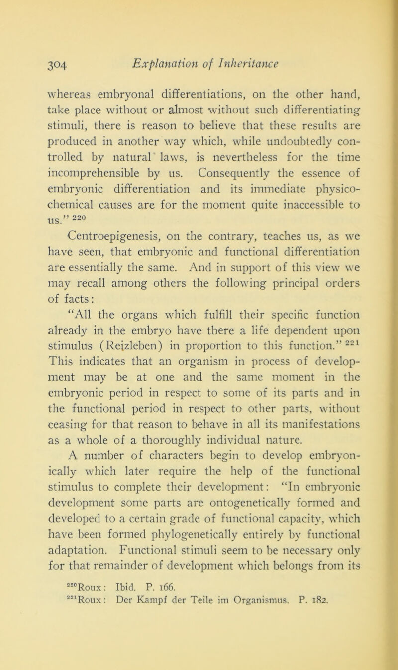 whereas embryonal differentiations, 011 thè other hand, take place without or almost without sudi differentiating stimuli, there is reason to believe that these results are produced in another way which, while undoubtedly con- trolled by naturai laws, is nevertheless for thè time incomprehensible by us. Consequently thè essence of embryonic differentiation and its immediate physico- chemical causes are for thè moment quite inaccessible to us.” 220 Centroepigenesis, on thè contrary, teaches us, as we bave seen, that embryonic and functional differentiation are essentially thè sanie. And in support of this view we may recali among others thè following principal orders of facts: “All thè organs which fulfill tlieir specific function already in thè embryo have there a life dependent upon stimulus (Reizleben) in proportion to this function.” 221 This indicates that an organism in process of develop- ment may be at one and thè sanie moment in thè embryonic period in respect to some of its parts and in thè functional period in respect to other parts, without ceasing for that reason to behave in all its manifestations as a whole of a thoroughly individuai nature. A number of characters begin to develop embryon- ically which later require thè help of thè functional stimulus to complete tlieir development : “In embryonic development some parts are ontogenetically formed and developed to a certain grade of functional capacity, which have been formed phylogenetically entirely by functional adaptation. Functional stimuli seem to be necessary only for that remainder of development which belongs from its 220Roux : Ibid. P. 166.