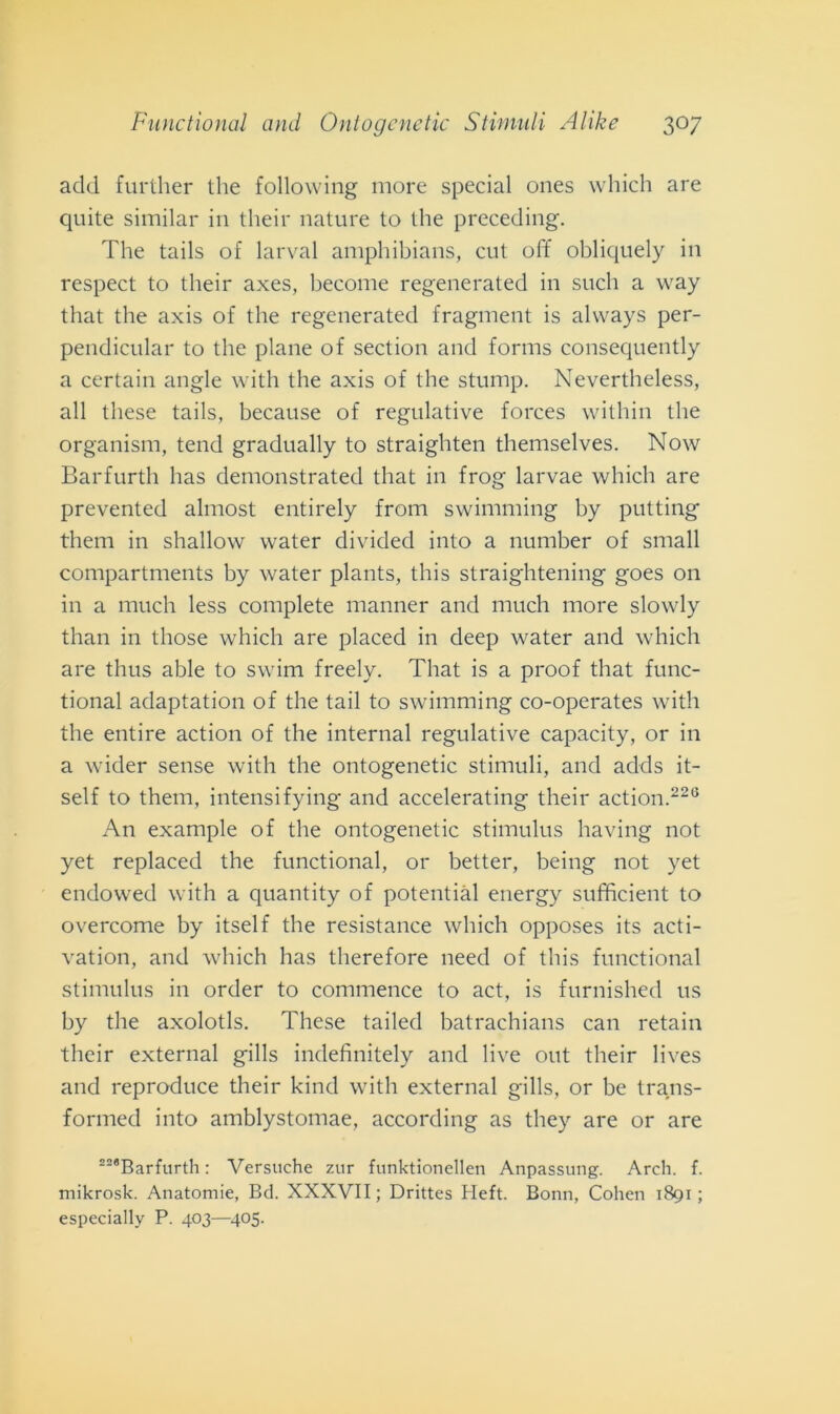add further thè following more special ones which are quite similar in their nature to thè preceding. The tails of larvai amphibians, cut off obliquely in respect to their axes, become regenerated in such a way that thè axis of thè regenerated fragment is alvvays per- pendicular to thè piane of section and forms consequently a certain angle with thè axis of thè stump. Nevertheless, all these tails, because of regulative forces within thè organism, tend gradually to straighten themselves. Now Barfurth has demonstrated that in frog larvae which are prevented almost entirely from swimming by putting them in shallow water divided into a number of sniall compartments by water plants, this straightening goes on in a much less complete manner and much more slowly than in tliose which are placed in deep water and which are thus able to swim freely. That is a proof that func- tional adaptation of thè tail to swimming co-operates with thè entire action of thè internai regulative capacity, or in a wider sense with thè ontogenetic stimuli, and adds it- self to them, intensifying and accelerating their action.226 An example of thè ontogenetic stimulus liaving not yet replaced thè functional, or better, being not yet endowed with a quantity of potentini energy sufficient to overcome by itself thè resistance which opposes its acti- vation, and which has therefore need of this functional stimulus in order to commence to act, is furnished us by thè axolotls. These tailed batrachians can retain their external gills indefinitely and live out their lives and reproduce their kind with external gills, or be trans- formed into amblystomae, according as tliey are or are 228Barfurth : Versuche zur funktionellen Anpassung. Arch. f. mikrosk. Anatomie, Bd. XXXVII; Drittes Heft. Bonn, Cohen 1891; especially P. 403—405.