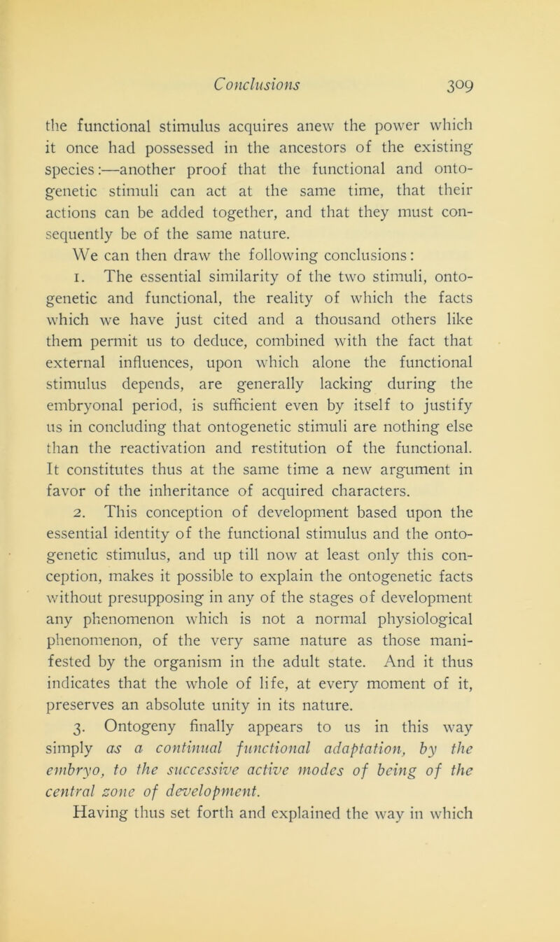 thè functional stimulns acquires anew thè power which it once had possessed in thè ancestors of thè existing species :—another proof that thè functional and onto- genetic stimuli can act at thè same time, that their actions can be added together, and that they must con- sequently be of thè same nature. We can then draw thè following conclusions: 1. The essential similarity of thè two stimuli, onto- genetic and functional, thè reality of which thè facts which we have just cited and a thousancl others like them permit us to deduce, combined with thè fact that external influences, upon which alone thè functional stimulus depends, are generally lacking during thè embryonal period, is sufficient even by itself to justify us in concluding that ontogenetic stimuli are nothing else than thè reactivation and restitution of thè functional. It constitutes thus at thè same time a new argument in favor of thè inheritance of acquired characters. 2. This conception of development based upon thè essential identity of thè functional stimulus and thè onto- genetic stimulus, and up till now at least only this con- ception, makes it possible to explain thè ontogenetic facts without presupposing in any of thè stages of development any phenomenon which is not a normal ph)'-siological phenomenon, of thè very same nature as those mani- fested by thè organismi in thè adult state. And it thus indicates that thè whole of life, at every moment of it, preserves an absolute unity in its nature. 3. Ontogeny finally appears to us in this way simply as a continuai functional adaptation, by thè embryo, to thè successive active modes of bcing of thè centrai zone of development. Having thus set forth and explained thè way in which
