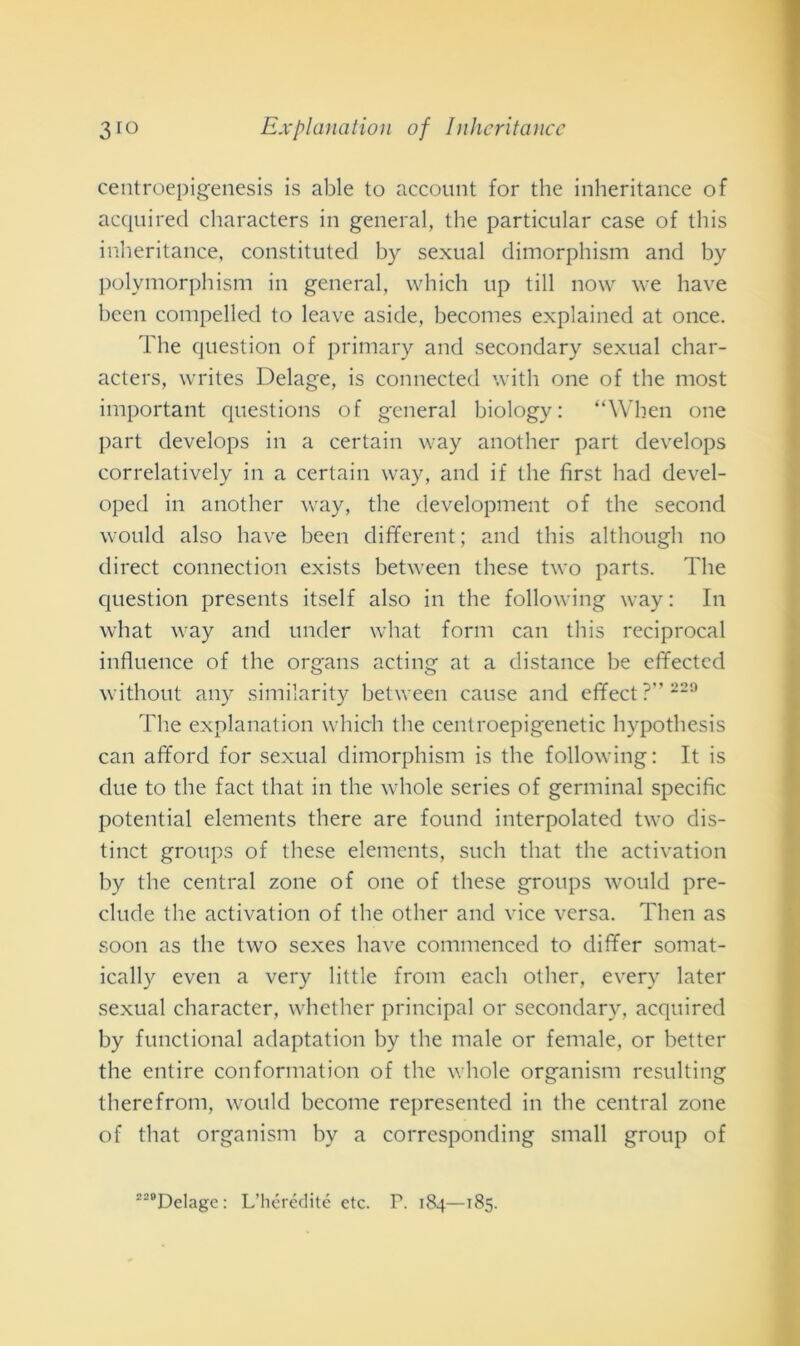 centroepigenesis is able to account for thè inheritance of acquired characters in generai, thè particular case of this inheritance, constituted by sexual dimorphism and by polymorphism in generai, which up till now we have been compelled to leave aside, becomes explained at once. The question of primary and secondary sexual char- acters, writes Delage, is connected with one of thè most important questions of generai biology: “When one part develops in a certain way another part develops correlatively in a certain way, and if thè first had devel- oped in another way, thè development of thè second would also have been different; and this although no direct connection exists between these two parts. The question presents itself also in thè following way: In what way and under what forni can this reciprocai influence of thè organs acting at a distance he effected without any similarity between cause and effect?229 The explanation which thè centroepigenetic hypothesis can afford for sexual dimorphism is thè following: It is due to thè fact that in thè whole series of germinai specific potential elements there are found interpolated two dis- tinct groups of these elements, such that thè activation by thè centrai zone of one of these groups would pre- clude thè activation of thè other and vice versa. Then as soon as thè two sexes have commenced to differ somat- ically even a very little from eacli other, every later sexual character, whether principal or secondary, acquired by functional adaptation by thè male or female, or better thè entire conformation of thè whole organismi resulting therefrom, would become represented in thè centrai zone of that organismi by a corresponding small group of 22BDclage: L’hérédité etc. P. 184—185.