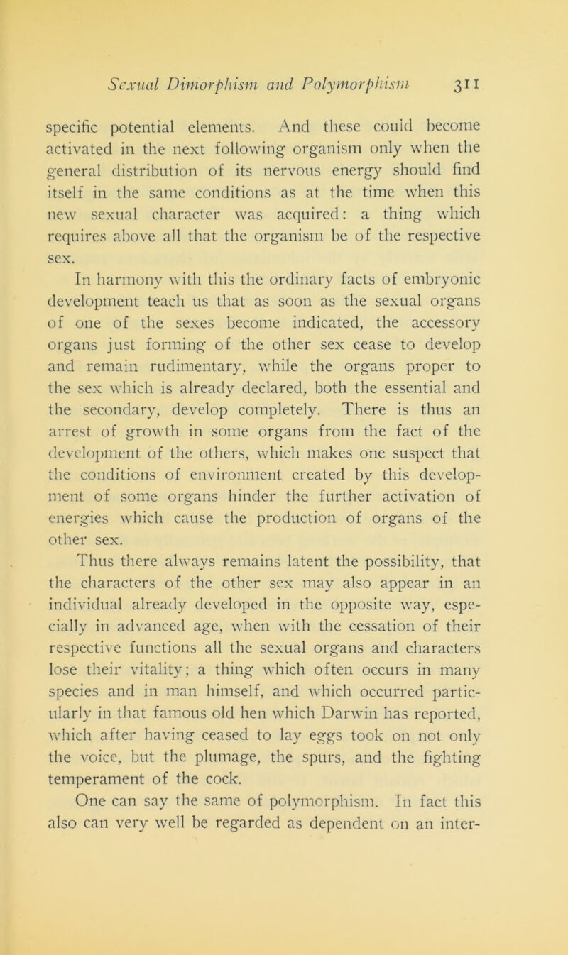 specifìc potential elements. And these couid become activated in thè next following organism only when thè generai distribution of its nervous energy should find itself in thè sanie conditions as at thè time when this new sexual character was acquired : a thing which requires above all that thè organism be of thè respective sex. In harmony with this thè ordinary facts of embryonic development teach us that as soon as thè sexual organs of one of thè sexes become indicated, thè accessory organs just forming of thè other sex cease to develop and remain rudimentary, while thè organs proper to thè sex which is already declared, both thè essential and thè secondary, develop completely. There is thus an arrest of growth in some organs from thè fact of thè development of thè others, which makes one suspect that thè conditions of environment created by this develop- ment of some organs hinder thè further activation of energies which cause thè production of organs of thè other sex. Thus there always remains latent thè possibility, that thè characters of thè other sex may also appear in an individuai already developed in thè opposite way, espe- cially in advanced age, when with thè cessation of their respective functions all thè sexual organs and characters lose their vitality; a thing which often occurs in many species and in man himself, and which occurred partic- ularly in that famous old hen which Darwin has reported, which after having ceased to lay eggs took on not only thè voice, but thè plumage, thè spurs, and thè fighting temperament of thè cock. One can say thè sanie of polymorphisni. In fact this also can very well be regarded as dependent on an inter-