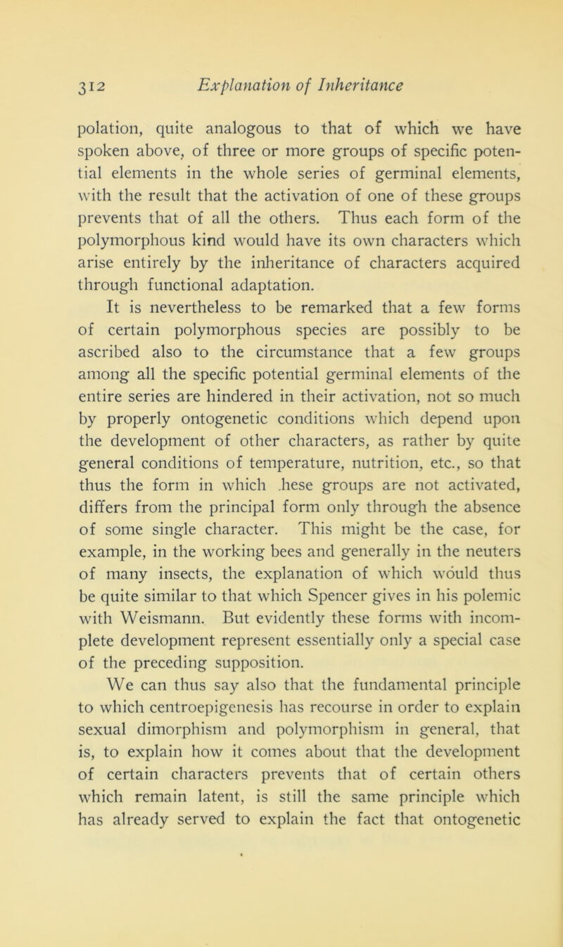 polation, quite analogous to that of which we have spoken above, of three or more groups of specific poten- tial elements in thè whole series of germinai elements, with thè result that thè activation of one of these groups prevents that of all thè others. Thus each form of thè polymorphous kind would have its own characters which arise entirely by thè inheritance of characters acquired through functional adaptation. It is nevertheless to be remarked that a few forms of certain polymorphous species are possibly to be ascribed also to thè circumstance that a few groups among all thè specific potential germinai elements of thè entire series are hindered in their activation, not so much by properly ontogenetic conditions which depend upon thè development of other characters, as rather by quite generai conditions of temperature, nutrition, etc., so that thus thè form in which .hese groups are not activated, differs from thè principal form only through thè absence of some single character. This might be thè case, for example, in thè working bees and generally in thè neuters of many insects, thè explanation of which wóuld thus be quite similar to that which Spencer gives in his polemic with Weismann. Bnt evidently these forms with incom- plete development represent essentially only a special case of thè preceding supposition. We can thus say also that thè fundamental principle to which centroepigenesis has recourse in order to explain sexual dimorphism and polymorphism in generai, that is, to explain how it comes about that thè development of certain characters prevents that of certain others which remain latent, is stili thè same principle which has already served to explain thè fact that ontogenetic