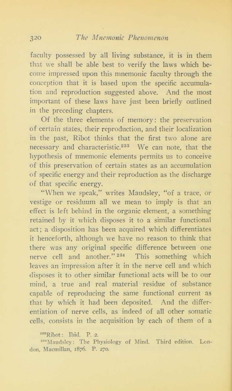 facility possessed by all living substance, it is in them that \ve shall be able best to verify thè laws which be- come impresseci upon this mnemonic faculty through thè conception that it is based upon thè specific accumula- timi and reproduction suggested above. And thè most important of these laws have just been briefly outlined in thè preceding chapters. Of thè three elements of memory : thè preservatimi of certain States, their reproduction, and their localization in thè past, Ribot thinks that thè first two alone are necessary and characteristic.233 We can note, that thè hypothesis of mnemonic elements permits us to conceive of this preservatimi of certain States as an accumulatimi of specific energy and their reproduction as thè discharge of that specific energy. “When we speak,” writes Maudsley, “of a trace, or vestige or residuimi all we mean to imply is that an effect is left behind in thè organic element, a something retained by it which disposes it to a similar functional act ; a disposinoli has been acquired which differentiates it henceforth, although we have no reason to think that there was any originai specific difference between one nerve celi and another.” 234 This something which leaves an impressimi after it in thè nerve celi and which disposes it to otlier similar functional acts will be to our mind, a tme and reai material residue of substance capable of reproducing thè sanie functional current as that by which it had been deposited. And thè differ- entiation of nerve cells, as indeed of all otlier somatic cells, consists in thè acquisition by eacli of them of a S8SRibot : Tbid. P. 2. 2S<Maudsley : The Physiology of Mind. Third edition. Lon- don, Macmillan, 1876. P. 270.