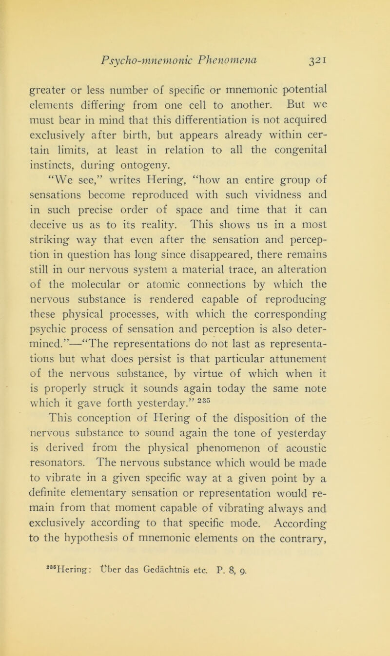 greater or less number of specific or mnemonic potential elements differing from one celi to another. But vve must bear in mind that this differentiation is not acquired exclusively after birth, but appears already within cer- tain limits, at least in relation to all thè congenital instincts, during ontogeny. “We see,” writes Hering, “how an entire group of sensations become reproduced with such vividness and in such precise order of space and time that it can deceive us as to its reality. This shows us in a most striking way that even after thè sensation and percep- tion in question has long silice disappeared, there remains stili in our nervous System a material trace, an alteration of thè molecular or atomic connections by which thè nervous substance is rendered capable of reproducing these physical processes, with which thè corresponding psychic process of sensation and perception is also deter- mined.”—“The representations do not last as representa- tions but what does persist is that particular attunement of thè nervous substance, by virtue of which when it is properly struck it sounds again today thè sanie note which it gave forth yesterday.” 235 This conception of Hering of thè disposition of thè nervous substance to sound again thè tone of yesterday is derived from thè physical phenomenon of acoustic resonators. The nervous substance which would be made to vibrate in a given specific way at a given point by a definite elementary sensation or representation would re- main from that moment capable of vibrating always and exclusively according to that specific mode. According to thè hypothesis of mnemonic elements 011 thè contrary, 236Hering: t)ber das Gedàchtnis etc. P. 8, 9.