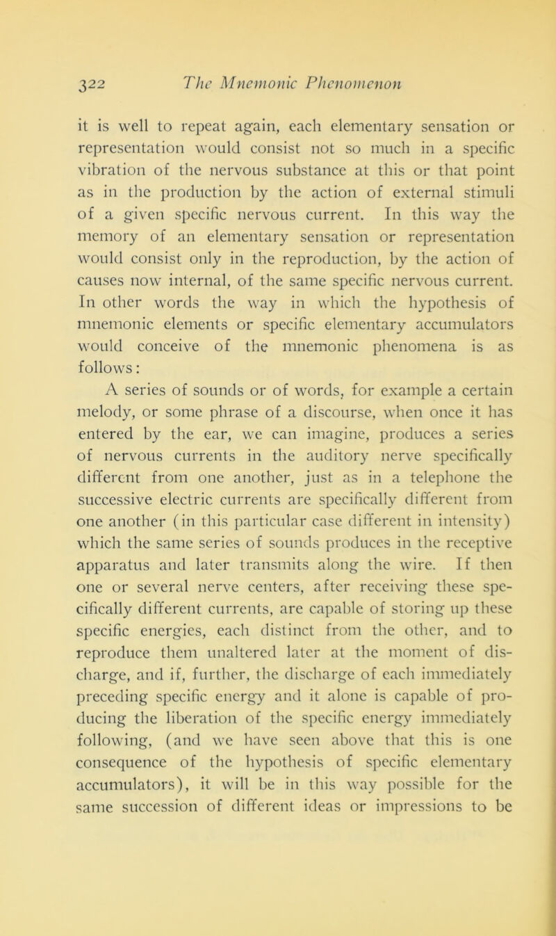 it is vvell to repeat again, each elementary sensation or representation would consist not so mnch in a specific vibration of thè nervous substance at this or that point as in thè production by thè action of external stimuli of a given specific nervous current. In this way thè memory of an elementary sensation or representation would consist only in thè reproduction, by thè action of causes now internai, of thè sanie specific nervous current. In other words thè way in which thè hypothesis of mnemonic elements or specific elementary accumulators would conceive of thè mnemonic phenomena is as follows : A series of sounds or of words, for example a certain melody, or some phrase of a discourse, when once it has entered by thè ear, we can imagine, produces a series of nervous currents in thè auditory nerve specifically dififercnt from one another, just as in a telephone thè successive electric currents are specifically different from one another (in this particular case different in intensity) which thè sanie series of sounds produces in thè receptive apparatus and later transmits along thè wire. If then one or several nerve centers, after receiving tliese spe- cifically different currents, are capable of storing up these specific energies, each distinct from thè other, and to reproduce them unaltered later at thè moment of dis- cliarge, and if, further, thè discharge of each immediately preceding specific energy and it alone is capable of pro- ducing thè liberation of thè specific energy immediately following, (and we liave seen above that this is one consequence of thè hypothesis of specific elementary accumulators), it will be in this way possible for thè sanie succession of different ideas or impressions to be