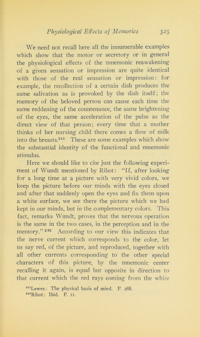 We need not recali here all thè innumerable examples which show that thè motor or secretory or in generai thè physiological effects of thè mnemonic reawakening of a given sensation or impression are quite identical with those of thè reai sensation or impression : for example, thè recollection of a certain dish produces thè sanie salivation as is provoked by thè dish itself; thè memory of thè beloved person can cause each time thè same reddening of thè countenance, thè sanie brightening of thè eyes, thè same acceleratimi of thè pulse as thè direct view of that person; every time that a mother tliinks of her nursing child there comes a flow of milk into thè breasts.241 These are some examples which show thè substantial identity of thè functional and mnemonic stimulus. Here we should like to cite just thè following experi- ment of Wundt mentioned by Ribot: “If, after looking for a long time at a picture with very vivid colors, we keep thè picture before our minds with thè eyes closed and after that suddenly open thè eyes and fix them upon a white surface, we see there thè picture which we had kept in our minds, but in thè complementary colors. This fact, remarks Wundt, proves that thè nervous operatimi is thè same in thè two cases, in thè perception and in thè memory.” 242 According to our view this indicates that thè nerve current which corresponds to thè color, let us say red, of thè picture, and reproduced, together with all other currents corresponding to thè other special characters of this picture, by thè mnemonic center recalling it again, is equal but opposite in direction to that current which thè red rays coming from thè white 241Lewes: The physical basis of mind. P. 288.