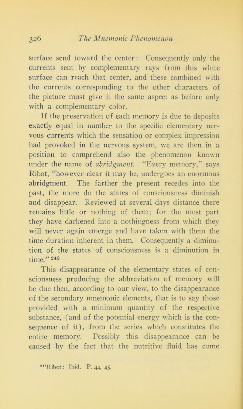 surface send toward thè center : Consequently only thè currents sent by complementary rays from this white surface can reacli that center, and these combined with thè currents corresponding to thè other characters of thè picture must give it thè sanie aspect as before only with a complementary color. If thè preservation of each memory is due to deposits exactly equal in number to thè specific elementary ner- vous currents which thè sensation or complex impression had provoked in thè nervous System, we are then in a position to comprehend also thè phenomenon known under thè name of abridgment. “Every memory,” says Ribot, “however clear it may be, undcrgoes an enormous abridgment. The farther thè present recedes into thè past, thè more do thè States of consciousness diminish and disappear. Reviewed at several days distance there remains little or nothing of them; for thè most part they bave darkened into a nothingness from which they will never again emerge and bave taken with them thè time duration inherent in them. Consequently a diminu- tion of thè States of consciousness is a diminution in time.” 243 This disappearance of thè elementary States of con- sciousness producing thè abbreviation of memory will be due then, according to our view, to thè disappearance of thè secondary mnemonic elements, that is to say those provided with a minimum quantity of thè respective substance, (and of thè potential energy which is thè con- sequence of it), from thè series which constitutes thè enti re memory. Possibly this disappearance can be caused by thè fact that thè nutritive fluid has come