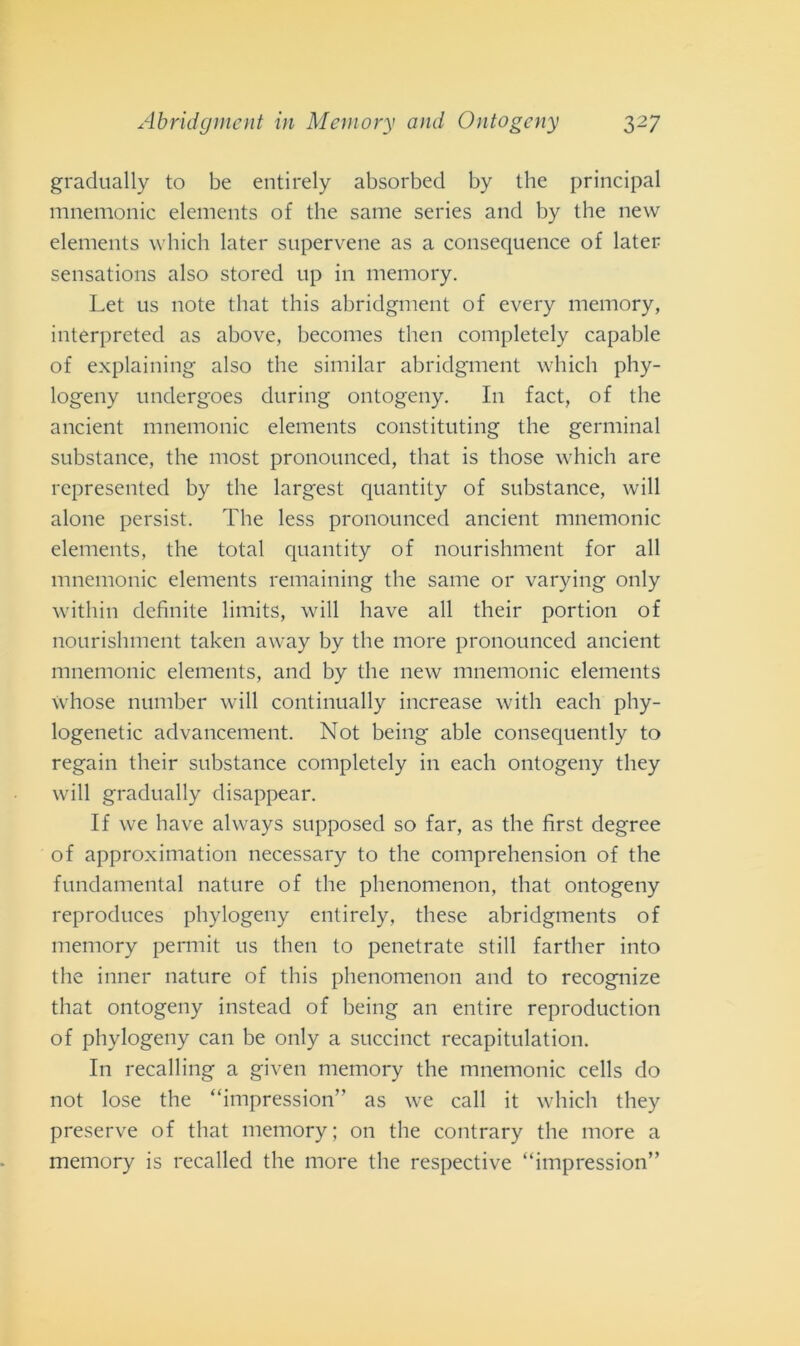 gradually to be entirely absorbed by thè principal mnemonic elements of thè sanie series and by thè new elements which later supervene as a consequence of later sensations also stored up in memory. Let us note that this abridgment of every memory, interpreted as above, becomes then completely capable of explaining also thè similar abridgment which phy- logeny undergoes during ontogeny. In fact, of thè ancient mnemonic elements constituting thè germinai substance, thè most pronounced, that is those which are represented by thè largest quantity of substance, will alone persist. The less pronounced ancient mnemonic elements, thè total quantity of nourishment for all mnemonic elements remaining thè sanie or varying only within definite limits, will bave all their portion of nourishment taken away by thè more pronounced ancient mnemonic elements, and by thè new mnemonic elements whose number will continually increase witli eacli phy- logenetic advancement. Not being able consequently to regain their substance completely in each ontogeny tliey will gradually disappear. If we ha ve always supposed so far, as thè first degree of approximation necessary to thè comprehension of thè fundamental nature of thè phenomenon, that ontogeny reproduces phylogeny entirely, tliese abridgments of memory permit us then to penetrate stili farther into thè inner nature of this phenomenon and to recognize that ontogeny instead of being an entire reproduction of phylogeny can be only a succinct recapitulation. In recalling a given memory thè mnemonic cells do not lose thè “impression” as we cali it which they preserve of that memory; 011 thè contrary thè more a memory is recalled thè more thè respective “impression”