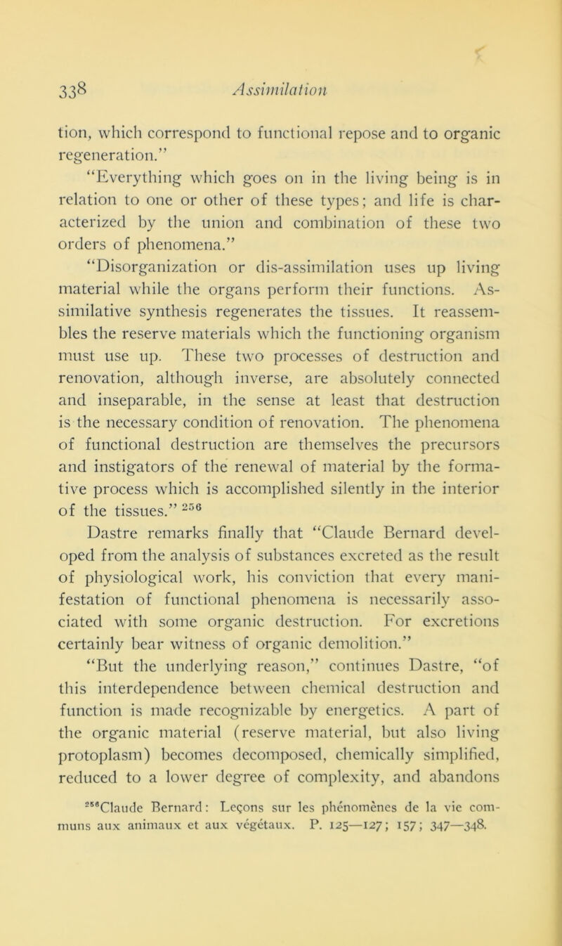 tion, which correspond to functional repose and to organic regeneration.” “Everything which goes on in thè living being is in relation to one or other of these types; and life is char- acterized by thè union and combination of these two orders of phenomena.” “Disorganization or dis-assimilation uses np living material while thè organs perforili tlieir functions. As- similative synthesis regenerates thè tissues. It reassem- bles thè reserve materials which thè functioning organism must use up. These two processes of destruction and renovation, although inverse, are absolutely connected and inseparable, in thè sense at least that destruction is thè necessary condition of renovation. The phenomena of functional destruction are themselves thè precursors and instigators of thè renewal of material by thè forma- tive process which is accomplished silently in thè interior of thè tissues.” 250 Dastre remarks finally that “Claude Bernard devel- oped from thè analysis of substances excreted as thè result of physiological work, his conviction that every mani- festation of functional phenomena is necessarily asso- ciated witli some organic destruction. For excretions certainly bear witness of organic demolitimi.” “But thè underlying reason,” continues Dastre, “of this interdependence between Chemical destruction and function is made recognizable by energetics. A part of thè organic material (reserve material, but also living protoplasm) becomes decomposed, chemically simplified, reduced to a lower degree of complexity, and abandons “'Claude Bernard : Legons sur les phénomènes de la vie cotn- rnuns aux animaux et aux végétaux. P. 125—127; 157; 347—348.