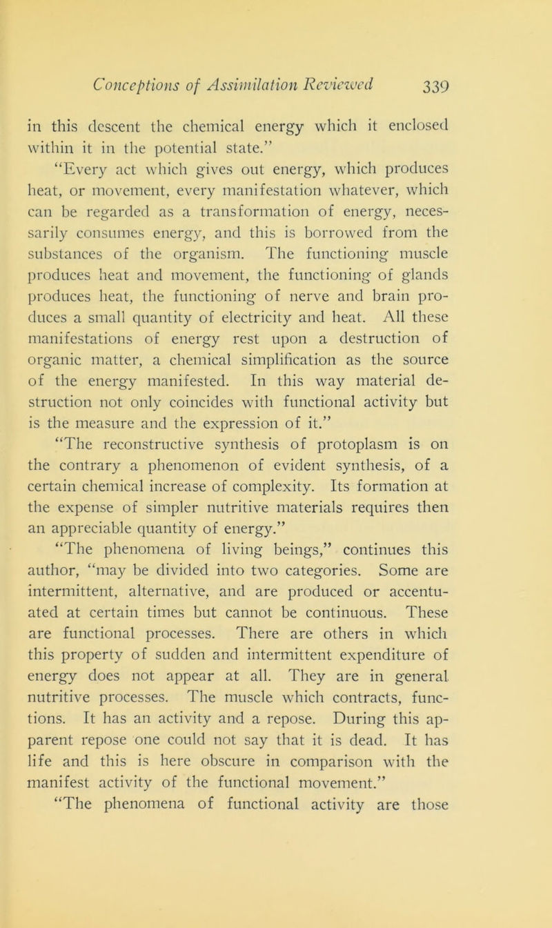 in this descent thè Chemical energy which it enclosed within it in thè potentini state.” “Every act which gives out energy, which produces heat, or movement, every manifestation whatever, which can be regarded as a trans format ion of energy, neces- sarily consumes energy, and this is borrowed from thè substances of thè organism. The functioning muscle produces heat and movement, thè functioning of glands produces heat, thè functioning of nerve and brain pro- duces a small quantity of electricity and heat. All these manifestations of energy rest upon a destruction of organic matter, a Chemical simplification as thè source of thè energy manifested. In this way material de- struction not only coincides witli functional activity but is thè measure and thè expression of it.” “The reconstructive synthesis of protoplasm is on thè contrary a phenomenon of evident synthesis, of a certain Chemical increase of complexity. Its formatimi at thè expense of simpler nutritive materials requires then an appreciable quantity of energy.” “The phenomena of living beings,” continues this author, “may be divided into two categories. Some are intermittent, alternative, and are produced or accentu- ated at certain times but cannot be continuous. These are functional processes. There are others in which this property of sudden and intermittent expenditure of energy does not appear at all. They are in generai nutritive processes. The muscle which contracts, func- tions. It has an activity and a repose. During this ap- parent repose one could not say that it is dead. It has life and this is here obscure in comparison witli thè manifest activity of thè functional movement.” “The phenomena of functional activity are tliose