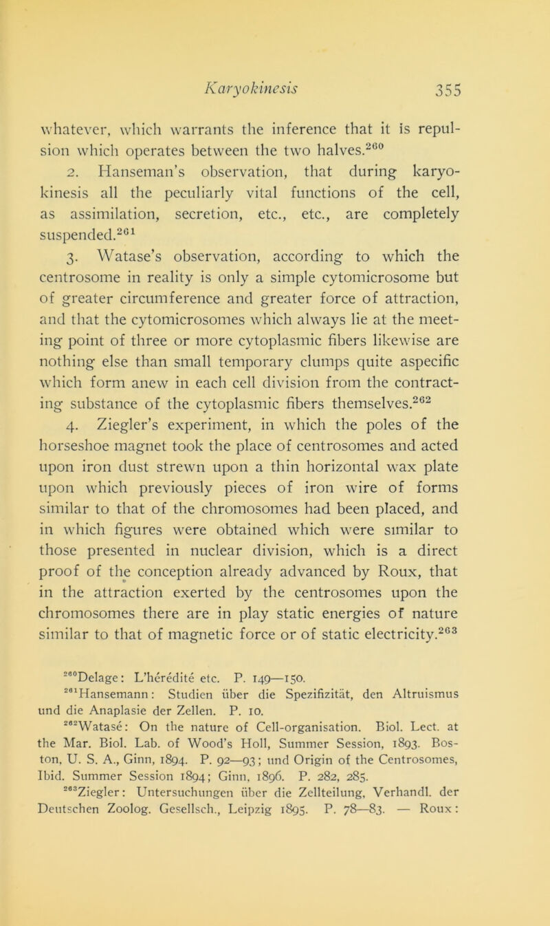 whatever, which warrants thè inference that it is repul- sion which operates between thè two halves.260 2. Hanseman’s observation, that during karyo- kinesis all thè peculiarly vital functions of thè celi, as assimilation, secretion, etc., etc., are completely suspended.201 3. Watase’s observation, according to which thè centrosome in reality is only a simple cytomicrosome but of greater circuinference and greater force of attraction, and that thè cytomicrosomes which always lie at thè meet- ing point of three or more cytoplasmic fibers likewise are nothing else than small temporary clumps quite aspecific which form anew in each celi division from thè contract- ing substance of thè cytoplasmic fibers themselves.202 4. Ziegler’s experiment, in which thè poles of thè horseshoe magnet took thè place of centrosomes and acted upon iron dust strewn upon a thin horizontal wax piate upon which previously pieces of iron wire of forms similar to that of thè chromosomes had been placed, and in which figures were obtained which were similar to those presented in nuclear division, which is a direct proof of thè conception already advanced by Roux, that in thè attraction exerted by thè centrosomes upon thè chromosomes there are in play static energies of nature similar to that of magnetic force or of static electricity.203 200Delage: L’hérédité etc. P. 149—150. 201Hansemann : Studien iiber die Spezifizitàt, den Altruismus und die Anaplasie der Zellen. P. io. 282Watasé: On thè nature of Cell-organisation. Biol. Lect. at thè Mar. Biol. Lab. of Wood’s Holl, Summer Session, 1893. Bos- ton, U. S. A., Ginn, 1894. P- 92—93 ; und Origin of thè Centrosomes, Ibid. Summer Session 1894; Ginn, 1896. P. 282, 285. 263Ziegler: Untersuchungen iiber die Zellteilung, Verhandl. der Deutschen Zoolog. Gesellsch., Leipzig 1895. P. 78—83. — Roux :
